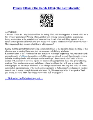 Priming Effects : The Florida Effect, The Lady Macbeth '
ANSWER Q 1
1. Florida Effect, the Lady Macbeth effect, the money effect, the holding pencil in mouth effect are a
few of many examples of Priming effects, explain how priming works using these as examples.
Lastly, contrast that to the association of ideas and how does it relate to holding a pencil in your
mouth or how pictures of flowers and eyes placed over a coffee and tea station effect our behaviors?
More importantly this presents what flaw in which system?
Feeling that the spirit of the human being contaminated leads to the desire to cleanse the body of this
phenomenon, according Kahneman, this phenomenon called (Lady Macbeth).
Kahneman refers to the "Florida effect" that it involves two stages of priming. First, the set of words
primes thoughts of old age, though the word old is never mentioned; second, these thoughts prime a
behavior, walking slowly, which is associated with old age". For example, the Florida effect As
evoked by Kahneman in his book, reports for an astonishing experiment made on a group of young
students. After reading some words and phrases related to old age, they will tend to behave like
elderly people. we have been introduced to the stranger in ourselves. And they also affect the rest of
our mindset, a priming is one of the most common concepts in Kahneman's book because it can take
many forms. A simple example is to ask what word PA_N is associated with. If we speak of food
just before, the word PAIN will emerge most often. But, if we speak of
... Get more on HelpWriting.net ...
 