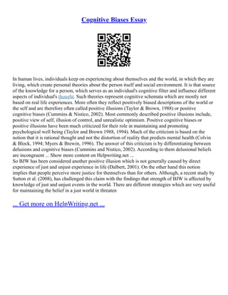 Cognitive Biases Essay
In human lives, individuals keep on experiencing about themselves and the world, in which they are
living, which create personal theories about the person itself and social environment. It is that source
of the knowledge for a person, which serves as an individual's cognitive filter and influence different
aspects of individual's thought. Such theories represent cognitive schemata which are mostly not
based on real life experiences. More often they reflect positively biased descriptions of the world or
the self and are therefore often called positive illusions (Taylor & Brown, 1988) or positive
cognitive biases (Cummins & Nistico, 2002). Most commonly described positive illusions include,
positive view of self, illusion of control, and unrealistic optimism. Positive cognitive biases or
positive illusions have been much criticized for their role in maintaining and promoting
psychological well being (Taylor and Brown 1988, 1994). Much of the criticism is based on the
notion that it is rational thought and not the distortion of reality that predicts mental health (Colvin
& Block, 1994; Myers & Brewin, 1996). The answer of this criticism is by differentiating between
delusions and cognitive biases (Cummins and Nistico, 2002). According to them delusional beliefs
are incongruent ... Show more content on Helpwriting.net ...
So BJW has been considered another positive illusion which is not generally caused by direct
experience of just and unjust experience in life (Dalbert, 2001). On the other hand this notion
implies that people perceive more justice for themselves than for others. Although, a recent study by
Sutton et al. (2008), has challenged this claim with the findings that strength of BJW is affected by
knowledge of just and unjust events in the world. There are different strategies which are very useful
for maintaining the belief in a just world in threaten
... Get more on HelpWriting.net ...
 