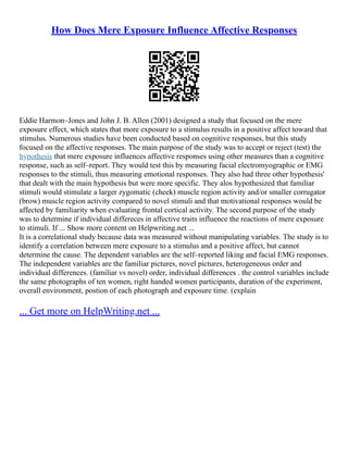How Does Mere Exposure Influence Affective Responses
Eddie Harmon–Jones and John J. B. Allen (2001) designed a study that focused on the mere
exposure effect, which states that more exposure to a stimulus results in a positive affect toward that
stimulus. Numerous studies have been conducted based on cognitive responses, but this study
focused on the affective responses. The main purpose of the study was to accept or reject (test) the
hypothesis that mere exposure influences affective responses using other measures than a cognitive
response, such as self–report. They would test this by measuring facial electromyographic or EMG
responses to the stimuli, thus measuring emotional responses. They also had three other hypothesis'
that dealt with the main hypothesis but were more specific. They alos hypothesized that familiar
stimuli would stimulate a larger zygomatic (cheek) muscle region activity and/or smaller corrugator
(brow) muscle region activity compared to novel stimuli and that motivational responses would be
affected by familiarity when evaluating frontal cortical activity. The second purpose of the study
was to determine if individual differeces in affective traits influence the reactions of mere exposure
to stimuli. If ... Show more content on Helpwriting.net ...
It is a correlational study because data was measured without manipulating variables. The study is to
identify a correlation between mere exposure to a stimulus and a positive affect, but cannot
determine the cause. The dependent variables are the self–reported liking and facial EMG responses.
The independent variables are the familiar pictures, novel pictures, heterogeneous order and
individual differences. (familiar vs novel) order, individual differences . the control variables include
the same photographs of ten women, right handed women participants, duration of the experiment,
overall environment, postion of each photograph and exposure time. (explain
... Get more on HelpWriting.net ...
 