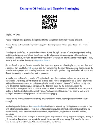 Examples Of Positive And Negative Framinging
Engin 270a Quiz
Please complete this quiz and the upload it to the assignment tab when you are finished.
Please define and explain how positive/negative framing works. Please provide one real–world
example.
Framing can be defined as the manipulation of others through the use of their perception of reality
and the social constructs behind their behavior. By playing on the perspective with which one
presents a situation, one can influence the outcome of the decision process of the counterpart. Thus,
positive and negative framing are cognitive biases.
On one hand, negative framing uses the fact that when people are choosing between a sure loss and
a gamble, they tend to be risk seeking and they gamble. On the other hand, positive framing uses the
fact that when people are choosing between a sure win and a gamble, they tend to be risk averse and
choose the certain – perceived as safe – outcome.
Actually, one real–world example of framing is the way the results new drugs are presented to
physicians. Depending on whether or not clinical trials results are presented as "5 out of 10 patients
taking this new drug report not being completely cured" whereas "5 out of 10 patients taking this
new drug report being cured, it influences the decision made by the clinicians. From the
mathematical standpoint, there is no difference between both statements However, what happens in
reality is that this tends to influence physicians' judgements of framing. This generic real–world
example follows several papers in the literature like [1],[2].
Please define and explain how anchoring and adjustment works. Please provide one real–world
example.
Anchoring and adjustment is a cognitive bias insidiously induced by the importance we give to the
first information it perceive. From this systematic mistake, the information imprints itself and we
unconsciously build upon it for future estimates, impressions, judgments of number, persons,
decisions.
Actually, one real–world example of anchoring and adjustment is salary negotiation at play during a
job interview. Recruiters tend to ask the recruit their current/former salary. Afterwards, the move
onto the salary they offer you. What happens is that, our former
 