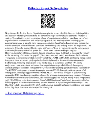 Reflective Report On Negotiation
Negotiations: Reflection Report Negotiations are pivotal in everyday life; however, it is in politics
and business where negotiations have the capacity to shape the history and economic future of a
society. This reflective report is a citation of one of negotiation simulation I have been part of my
organization in recent month. This reflective report will first appraise current learning against
personal experience in a multi–party business negotiation. Specifically, I compare and contrast the
various emotions, relationships and coalitions formed in day one and day two of the negotiation. The
outcome will then be measured for its value and 'success' from my perspective as the spokesperson
for the employee representation group. To ... Show more content on Helpwriting.net ...
However, the nature of the negotiation, being a simulation, made it difficult to measure the veracity
of the anchoring effect since the payoffs (70%, 80%, 90% and 100%) were known fixed variables.
The general information provided explicitly stated the MGMT and CONTR conflicting stance on the
integrative issue, so neither parties gained valuable information from the first or counter offer.
Furthermore, following negotiations could not be made in increments less than 10% so my
conjectured capacity to frame and control the negotiation was greatly inhibited. Intra–group
conflicts emerged in the last joint conference, consequently evoking apprehension and vulnerability.
The CONTR's outrageous proposal, to accept a supposed $7.00 share price at the expense of all
other parties, seemingly appealed to the MGMT. MGMT also hinted thoughts of compromising
support for USA based employment in exchange for a longer–term management contract. Cohesion
within the coalition quickly deteriorated, and increasing pressure was put on my role to compromise
with CONTR for a better joint outcome. Simon's (1979) notion of 'satisficing' for an acceptable but
inferior payoff, in the face of uncertainty, became apparent in my own negotiation attempts. I left
Day One verbally assenting to 80% USA employment, a markedly different result to my own target
value. Day Two: Post–new information The last day of
... Get more on HelpWriting.net ...
 
