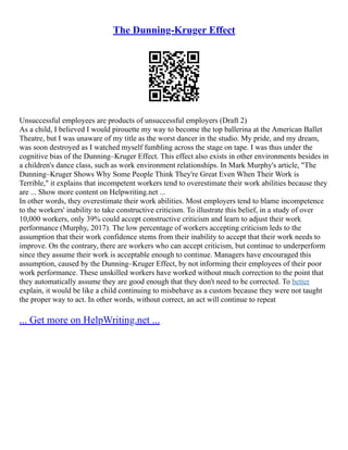 The Dunning-Kruger Effect
Unsuccessful employees are products of unsuccessful employers (Draft 2)
As a child, I believed I would pirouette my way to become the top ballerina at the American Ballet
Theatre, but I was unaware of my title as the worst dancer in the studio. My pride, and my dream,
was soon destroyed as I watched myself fumbling across the stage on tape. I was thus under the
cognitive bias of the Dunning–Kruger Effect. This effect also exists in other environments besides in
a children's dance class, such as work environment relationships. In Mark Murphy's article, "The
Dunning–Kruger Shows Why Some People Think They're Great Even When Their Work is
Terrible," it explains that incompetent workers tend to overestimate their work abilities because they
are ... Show more content on Helpwriting.net ...
In other words, they overestimate their work abilities. Most employers tend to blame incompetence
to the workers' inability to take constructive criticism. To illustrate this belief, in a study of over
10,000 workers, only 39% could accept constructive criticism and learn to adjust their work
performance (Murphy, 2017). The low percentage of workers accepting criticism leds to the
assumption that their work confidence stems from their inability to accept that their work needs to
improve. On the contrary, there are workers who can accept criticism, but continue to underperform
since they assume their work is acceptable enough to continue. Managers have encouraged this
assumption, caused by the Dunning–Kruger Effect, by not informing their employees of their poor
work performance. These unskilled workers have worked without much correction to the point that
they automatically assume they are good enough that they don't need to be corrected. To better
explain, it would be like a child continuing to misbehave as a custom because they were not taught
the proper way to act. In other words, without correct, an act will continue to repeat
... Get more on HelpWriting.net ...
 