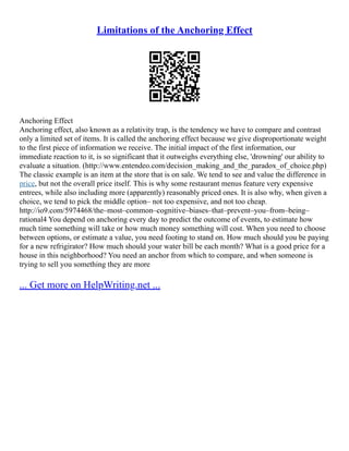 Limitations of the Anchoring Effect
Anchoring Effect
Anchoring effect, also known as a relativity trap, is the tendency we have to compare and contrast
only a limited set of items. It is called the anchoring effect because we give disproportionate weight
to the first piece of information we receive. The initial impact of the first information, our
immediate reaction to it, is so significant that it outweighs everything else, 'drowning' our ability to
evaluate a situation. (http://www.entendeo.com/decision_making_and_the_paradox_of_choice.php)
The classic example is an item at the store that is on sale. We tend to see and value the difference in
price, but not the overall price itself. This is why some restaurant menus feature very expensive
entrees, while also including more (apparently) reasonably priced ones. It is also why, when given a
choice, we tend to pick the middle option– not too expensive, and not too cheap.
http://io9.com/5974468/the–most–common–cognitive–biases–that–prevent–you–from–being–
rational4 You depend on anchoring every day to predict the outcome of events, to estimate how
much time something will take or how much money something will cost. When you need to choose
between options, or estimate a value, you need footing to stand on. How much should you be paying
for a new refrigirator? How much should your water bill be each month? What is a good price for a
house in this neighborhood? You need an anchor from which to compare, and when someone is
trying to sell you something they are more
... Get more on HelpWriting.net ...
 