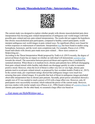 Chronic Musculoskeletal Pain : Interpretation Bias...
The current study was designed to explore whether people with chronic musculoskeletal pain show
interpretation bias favoring pain–related interpretations of ambiguous real–world images with both
possible pain–related and non–pain related interpretations. The results did not support the hypothesis
that chronic musculoskeletal pain participants, compared to healthy control participants, would
interpret ambiguous real–world images in pain–related ways. No significant effects were found for
written responses or endorsement of statements. Interpretation bias has been found in studies using
homophone, homonym, and the word–stem completion task. For example, Pincus et al. (1994)
found individuals with chronic pain made more pain–related ... Show more content on
Helpwriting.net ...
According to the Threat Interpretation Model proposed by Todd et al. (2015) recently, the degree of
perceived threat of pain has an impact on whether an individual will demonstrate cognitive bias
towards the stimuli. The association between perceived threat and cognitive bias is mediated by
sustained attention. When threat is in medium level, chronic pain patients have difficult disengaging
from pain–related stimuli while healthy individuals can disengage quickly in order to maintain
positive mood. However, when the level of threat is either very low or very high, chronic pain
patients tend to avoid pain–related stimuli, as proposed by fear–avoidant models (Todd et al., 2015).
In the current study, pre–experiment ratings showed that ambiguous images were much less
arousing than pain–related images. It is possible that lack of threat in ambiguous images precluded
observable interpretation bias in chronic pain patients. Secondly, priori power calculation showed a
sample size of 52 was needed to reach a power of 0.8 with a large effect size. However, only 42
participants were successfully recruited, which reduced the power of the current study. However,
previous studies with similar sample sizes (Pincus et al., 1996) found evidence of cognitive biases in
chronic pain patients. On the other hand, we assumed a large effect size based on
... Get more on HelpWriting.net ...
 