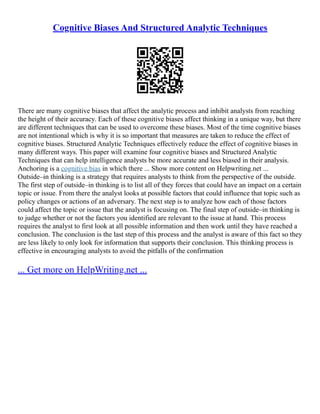 Cognitive Biases And Structured Analytic Techniques
There are many cognitive biases that affect the analytic process and inhibit analysts from reaching
the height of their accuracy. Each of these cognitive biases affect thinking in a unique way, but there
are different techniques that can be used to overcome these biases. Most of the time cognitive biases
are not intentional which is why it is so important that measures are taken to reduce the effect of
cognitive biases. Structured Analytic Techniques effectively reduce the effect of cognitive biases in
many different ways. This paper will examine four cognitive biases and Structured Analytic
Techniques that can help intelligence analysts be more accurate and less biased in their analysis.
Anchoring is a cognitive bias in which there ... Show more content on Helpwriting.net ...
Outside–in thinking is a strategy that requires analysts to think from the perspective of the outside.
The first step of outside–in thinking is to list all of they forces that could have an impact on a certain
topic or issue. From there the analyst looks at possible factors that could influence that topic such as
policy changes or actions of an adversary. The next step is to analyze how each of those factors
could affect the topic or issue that the analyst is focusing on. The final step of outside–in thinking is
to judge whether or not the factors you identified are relevant to the issue at hand. This process
requires the analyst to first look at all possible information and then work until they have reached a
conclusion. The conclusion is the last step of this process and the analyst is aware of this fact so they
are less likely to only look for information that supports their conclusion. This thinking process is
effective in encouraging analysts to avoid the pitfalls of the confirmation
... Get more on HelpWriting.net ...
 