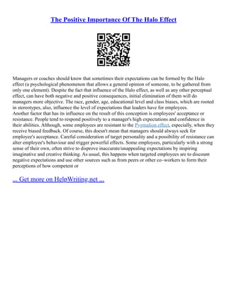 The Positive Importance Of The Halo Effect
Managers or coaches should know that sometimes their expectations can be formed by the Halo
effect (a psychological phenomenon that allows a general opinion of someone, to be gathered from
only one element). Despite the fact that influence of the Halo effect, as well as any other perceptual
effect, can have both negative and positive consequences, initial elimination of them will do
managers more objective. The race, gender, age, educational level and class biases, which are rooted
in stereotypes, also, influence the level of expectations that leaders have for employees.
Another factor that has its influence on the result of this conception is employees' acceptance or
resistance. People tend to respond positively to a manager's high expectations and confidence in
their abilities. Although, some employees are resistant to the Pygmalion effect, especially, when they
receive biased feedback. Of course, this doesn't mean that managers should always seek for
employee's acceptance. Careful consideration of target personality and a possibility of resistance can
alter employee's behaviour and trigger powerful effects. Some employees, particularly with a strong
sense of their own, often strive to disprove inaccurate/unappealing expectations by inspiring
imaginative and creative thinking. As usual, this happens when targeted employees are to discount
negative expectations and use other sources such as from peers or other co–workers to form their
perceptions of how competent or
... Get more on HelpWriting.net ...
 