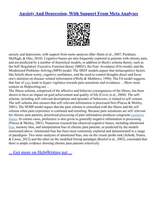 Anxiety And Depression, With Support From Meta Analyses
anxiety and depression, with support from meta–analyses (Bar–Haim et al., 2007; Peckham,
McHugh, & Otto, 2010). Cognitive biases are also frequently explored in patients with chronic pain,
and are predicted by a number of theoretical models, in addition to Beck's schema theory, such as
the Self–Regulatory Executive Function theory (SREF), the Fear–Avoidance (FA) model, and the
Misdirected Problems–Solving (MPS) model. The SREF models argues that metacognitive factors
like beliefs about worry, cognitive confidence, and the need to control thoughts direct and focus
one's attention on disease–related information ((Wells & Matthews, 1996). The FA model suggests
that fear of pain leads to hyper–vigilance towards pain sensations and avoidance ... Show more
content on Helpwriting.net ...
The illness schema, comprised of the affective and behavior consequences of the illness, has been
shown to have an impact on goal achievement and quality of life (Covic et al., 2004). The self–
schema, including self–relevant descriptions and episodes of behaviors, is related to self–esteem.
The self–schema also ensures that self–relevant information is processed first (Pincus & Morley,
2001). The SEMP model argues that the pain schema is enmeshed with the illness and the self
schema when pain experience is continual and remitting. Because pain sensations are self–relevant
for chronic pain patients, prioritized processing of pain information produces congruent cognitive
biases. In certain cases, preference is also given to generally negative information in processing
(Pincus & Morley, 2001). Numerous research has observed cognitive biases, including attentional
bias, memory bias, and interpretation bias in chronic pain patients, as predicted by the models
mentioned above. Attentional bias has been most commonly explored and demonstrated in a range
of paradigms. Two meta–analyses of attentional bias, one on the visual–probe task (Schoth, Nunes,
& Liossi, 2012) and the other on the modified Stroop paradigm (Roelof et al., 2002), concluded that
there is ample evidence showing chronic pain patients selectively
... Get more on HelpWriting.net ...
 