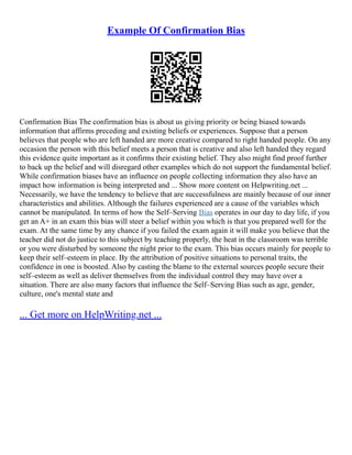Example Of Confirmation Bias
Confirmation Bias The confirmation bias is about us giving priority or being biased towards
information that affirms preceding and existing beliefs or experiences. Suppose that a person
believes that people who are left handed are more creative compared to right handed people. On any
occasion the person with this belief meets a person that is creative and also left handed they regard
this evidence quite important as it confirms their existing belief. They also might find proof further
to back up the belief and will disregard other examples which do not support the fundamental belief.
While confirmation biases have an influence on people collecting information they also have an
impact how information is being interpreted and ... Show more content on Helpwriting.net ...
Necessarily, we have the tendency to believe that are successfulness are mainly because of our inner
characteristics and abilities. Although the failures experienced are a cause of the variables which
cannot be manipulated. In terms of how the Self–Serving Bias operates in our day to day life, if you
get an A+ in an exam this bias will steer a belief within you which is that you prepared well for the
exam. At the same time by any chance if you failed the exam again it will make you believe that the
teacher did not do justice to this subject by teaching properly, the heat in the classroom was terrible
or you were disturbed by someone the night prior to the exam. This bias occurs mainly for people to
keep their self–esteem in place. By the attribution of positive situations to personal traits, the
confidence in one is boosted. Also by casting the blame to the external sources people secure their
self–esteem as well as deliver themselves from the individual control they may have over a
situation. There are also many factors that influence the Self–Serving Bias such as age, gender,
culture, one's mental state and
... Get more on HelpWriting.net ...
 