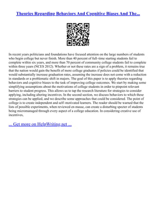 Theories Regarding Behaviors And Cognitive Biases And The...
In recent years politicians and foundations have focused attention on the large numbers of students
who begin college but never finish. More than 40 percent of full–time starting students fail to
complete within six years, and more than 70 percent of community college students fail to complete
within three years (NCES 2012). Whether or not these rates are a sign of a problem, it remains true
that the nation would gain the benefit of more college graduates if policies could be identified that
would substantially increase graduation rates, assuming the increase does not come with a reduction
in standards or a problematic shift in majors. The goal of this paper is to apply theories regarding
behaviors and cognitive biases to the task of improving college outcomes. We start by making some
simplifying assumptions about the motivations of college students in order to pinpoint relevant
barriers to student progress. This allows us to tap the research literature for strategies to consider
applying, including altering incentives. In the second section, we discuss behaviors to which these
strategies can be applied, and we describe some approaches that could be considered. The point of
college is to create independent and self–motivated learners. The reader should be warned that the
lists of possible experiments, when reviewed en masse, can create a disturbing specter of students
being micromanaged through every aspect of a college education. In considering creative use of
incentives,
... Get more on HelpWriting.net ...
 