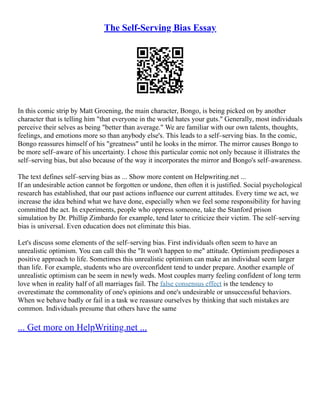 The Self-Serving Bias Essay
In this comic strip by Matt Groening, the main character, Bongo, is being picked on by another
character that is telling him "that everyone in the world hates your guts." Generally, most individuals
perceive their selves as being "better than average." We are familiar with our own talents, thoughts,
feelings, and emotions more so than anybody else's. This leads to a self–serving bias. In the comic,
Bongo reassures himself of his "greatness" until he looks in the mirror. The mirror causes Bongo to
be more self–aware of his uncertainty. I chose this particular comic not only because it illistrates the
self–serving bias, but also because of the way it incorporates the mirror and Bongo's self–awareness.
The text defines self–serving bias as ... Show more content on Helpwriting.net ...
If an undesirable action cannot be forgotten or undone, then often it is justified. Social psychological
research has established, that our past actions influence our current attitudes. Every time we act, we
increase the idea behind what we have done, especially when we feel some responsibility for having
committed the act. In experiments, people who oppress someone, take the Stanford prison
simulation by Dr. Phillip Zimbardo for example, tend later to criticize their victim. The self–serving
bias is universal. Even education does not eliminate this bias.
Let's discuss some elements of the self–serving bias. First individuals often seem to have an
unrealistic optimism. You can call this the "It won't happen to me" attitude. Optimism predisposes a
positive approach to life. Sometimes this unrealistic optimism can make an individual seem larger
than life. For example, students who are overconfident tend to under prepare. Another example of
unrealistic optimism can be seem in newly weds. Most couples marry feeling confident of long term
love when in reality half of all marriages fail. The false consensus effect is the tendency to
overestimate the commonality of one's opinions and one's undesirable or unsuccessful behaviors.
When we behave badly or fail in a task we reassure ourselves by thinking that such mistakes are
common. Individuals presume that others have the same
... Get more on HelpWriting.net ...
 