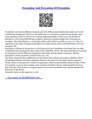 Perception And Perception Of Perception
Everybody was born in different situations and with different personalities that makes our world
colorful and complicated. However, the differences in viewing the world between people cause
many problems which is relevant to a concept called perception. In this essay, the concept of
perception will be described through academic definitions and knowledge also with practical
examples. The main objective is to provide readers with a better on what perception is, why it is
important to the study of Organization Behaviour (OB) and the effects and implications of it onto
managers' job.
Perception is defined as the process in which perceivers give meaning to the things they see after
comprehend and rearrange the data in their brains (Robbins, 2014). The final information concluded
by each person can be different comparing to the reality and the others' conclusion. Briefly,
perception is what our brains, instead of our eyes, see.
The main reasons for those differences are the factors that influence perception. Robbins (2014)
divided these factors into three categories which are the perceiver, the target and the situation.
Firstly, factors in the perceiver consist of experiences, motives and emotions (Johns & Saks, 2010).
For example, a person who is happy at the moment will think a flower really beautiful; however,
that same one when he/she is in a good mood will not care or probably show hateful attitude and
behaviour to the flower.
Secondly, factors in the target are as well
... Get more on HelpWriting.net ...
 