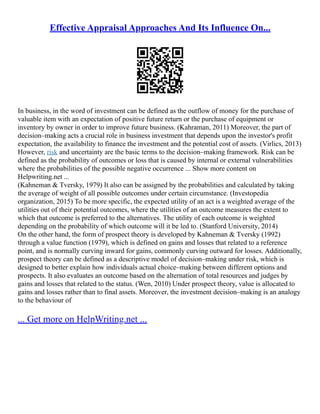 Effective Appraisal Approaches And Its Influence On...
In business, in the word of investment can be defined as the outflow of money for the purchase of
valuable item with an expectation of positive future return or the purchase of equipment or
inventory by owner in order to improve future business. (Kahraman, 2011) Moreover, the part of
decision–making acts a crucial role in business investment that depends upon the investor's profit
expectation, the availability to finance the investment and the potential cost of assets. (Virlics, 2013)
However, risk and uncertainty are the basic terms to the decision–making framework. Risk can be
defined as the probability of outcomes or loss that is caused by internal or external vulnerabilities
where the probabilities of the possible negative occurrence ... Show more content on
Helpwriting.net ...
(Kahneman & Tversky, 1979) It also can be assigned by the probabilities and calculated by taking
the average of weight of all possible outcomes under certain circumstance. (Investopedia
organization, 2015) To be more specific, the expected utility of an act is a weighted average of the
utilities out of their potential outcomes, where the utilities of an outcome measures the extent to
which that outcome is preferred to the alternatives. The utility of each outcome is weighted
depending on the probability of which outcome will it be led to. (Stanford University, 2014)
On the other hand, the form of prospect theory is developed by Kahneman & Tversky (1992)
through a value function (1979), which is defined on gains and losses that related to a reference
point, and is normally curving inward for gains, commonly curving outward for losses. Additionally,
prospect theory can be defined as a descriptive model of decision–making under risk, which is
designed to better explain how individuals actual choice–making between different options and
prospects. It also evaluates an outcome based on the alternation of total resources and judges by
gains and losses that related to the status. (Wen, 2010) Under prospect theory, value is allocated to
gains and losses rather than to final assets. Moreover, the investment decision–making is an analogy
to the behaviour of
... Get more on HelpWriting.net ...
 