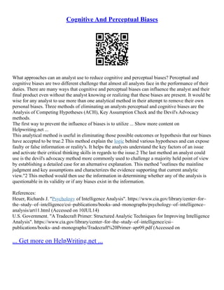 Cognitive And Perceptual Biases
What approaches can an analyst use to reduce cognitive and perceptual biases? Perceptual and
cognitive biases are two different challenge that almost all analysts face in the performance of their
duties. There are many ways that cognitive and perceptual biases can influence the analyst and their
final product even without the analyst knowing or realizing that these biases are present. It would be
wise for any analyst to use more than one analytical method in their attempt to remove their own
personal biases. Three methods of eliminating an analysts perceptual and cognitive biases are the
Analysis of Competing Hypotheses (ACH), Key Assumption Check and the Devil's Advocacy
methods.
The first way to prevent the influence of biases is to utilize ... Show more content on
Helpwriting.net ...
This analytical method is useful in eliminating those possible outcomes or hypothesis that our biases
have accepted to be true.2 This method explain the logic behind various hypotheses and can expose
faulty or false information or reality's. It helps the analysts understand the key factors of an issue
and activate their critical thinking skills in regards to the issue.2 The last method an analyst could
use is the devil's advocacy method more commonly used to challenge a majority held point of view
by establishing a detailed case for an alternative explanation. This method "outlines the mainline
judgment and key assumptions and characterizes the evidence supporting that current analytic
view."2 This method would then use the information in determining whether any of the analysis is
questionable in its validity or if any biases exist in the information.
References:
Heuer, Richards J. "Psychology of Intelligence Analysis". https://www.cia.gov/library/center–for–
the–study–of–intelligence/csi–publications/books–and–monographs/psychology–of–intelligence–
analysis/art11.html (Accessed on 10JUL14)
U.S. Government. "A Tradecraft Primer: Structured Analytic Techniques for Improving Intelligence
Analysis". https://www.cia.gov/library/center–for–the–study–of–intelligence/csi–
publications/books–and–monographs/Tradecraft%20Primer–apr09.pdf (Accessed on
... Get more on HelpWriting.net ...
 