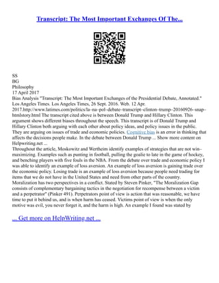 Transcript: The Most Important Exchanges Of The...
SS
BG
Philosophy
17 April 2017
Bias Analysis "Transcript: The Most Important Exchanges of the Presidential Debate, Annotated."
Los Angeles Times. Los Angeles Times, 26 Sept. 2016. Web. 12 Apr.
2017.http://www.latimes.com/politics/la–na–pol–debate–transcript–clinton–trump–20160926–snap–
htmlstory.html The transcript cited above is between Donald Trump and Hillary Clinton. This
argument shows different biases throughout the speech. This transcript is of Donald Trump and
Hillary Clinton both arguing with each other about policy ideas, and policy issues in the public.
They are arguing on issues of trade and economic policies. Cognitive bias is an error in thinking that
affects the decisions people make. In the debate between Donald Trump ... Show more content on
Helpwriting.net ...
Throughout the article, Moskowitz and Wertheim identify examples of strategies that are not win–
maximizing. Examples such as punting in football, pulling the goalie to late in the game of hockey,
and benching players with five fouls in the NBA. From the debate over trade and economic policy I
was able to identify an example of loss aversion. An example of loss aversion is gaining trade over
the economic policy. Losing trade is an example of loss aversion because people need trading for
items that we do not have in the United States and need from other parts of the country.
Moralization has two perspectives in a conflict. Stated by Steven Pinker, "The Moralization Gap
consists of complementary bargaining tactics in the negotiation for recompense between a victim
and a perpetrator" (Pinker 491). Perpetrators point of view is action that was reasonable, we have
time to put it behind us, and is when harm has ceased. Victims point of view is when the only
motive was evil, you never forget it, and the harm is high. An example I found was stated by
... Get more on HelpWriting.net ...
 
