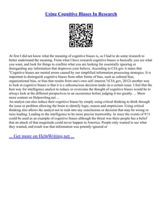 Using Cognitive Biases In Research
At first I did not know what the meaning of cognitive biases is, so I had to do some research to
better understand the meaning. From what I have research cognitive biases is basically you see what
you want, and look for things to confirm what you are looking for essentially ignoring or
disregarding any information that disproves your believe. According to CIA.gov it states that
"Cognitive biases are mental errors caused by our simplified information processing strategies. It is
important to distinguish cognitive biases from other forms of bias, such as cultural bias,
organizational bias, or bias that results from one's own self–interest."(CIA.gov, 2012) another way
to look at cognitive biases is that it is a subconscious decision made on a certain issue. I feel that the
best way for intelligence analyst to reduce or overcome the thought of cognitive biases would be to
always look at the different perspectives to an occurrence before judging it too greatly. ... Show
more content on Helpwriting.net ...
An analyst can also reduce their cognitive biases by simply using critical thinking to think through
the issue or problem allowing the brain to identify logic, reason and empiricism. Using critical
thinking also allows the analyst not to rush into any conclusions or decision that may be wrong or
miss leading. Leading to the intelligence to be more precise trustworthy. In since the events of 9/11
could be used as an example of cognitive biases although the threat was there people has a belief
that an attack of that magnitude could never happen in America. People only wanted to see what
they wanted, end result was that information was potently ignored or
... Get more on HelpWriting.net ...
 