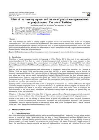 European Journal of Business and Management                                                                         www.iiste.org
ISSN 2222-1905 (Paper) ISSN 2222-2839 (Online)
Vol 4, No.11, 2012


     Effect of the learning support and the use of project management tools
                      on project success: The case of Pakistan
                                     Muhammad Javed1 Atiq ur Rehman2* M. Shahzad N.K. Lodhi 3
      1. Student MSPM, SZABIST, Islamabad Campus, Pakistan
      2. Adjunct Faculty Member, SZABIST, Islamabad Campus, Pakistan
      3. Student MSPM, SZABIST, Islamabad Campus, Pakistan
      * E-mail of the corresponding author: atiq787@gmail.com


Abstract
This study examines the effect of learning support on project success with mediation effect of the use of project
management tools. Data were collected form 40 international donor funded projects at federal level in Pakistan. The results
suggest that learning support has a positive and significant effect on the use of project management tools which in turn has a
similar effect on project success. Results also show that use of project management tools has a significant mediation effect
between learning support and the project success.
Keywords: Project management, Project management tools, Learning support, International development agencies


1. Introduction
Discipline of project management marked its beginning in 1960s (Morris, 2004). Since then it has experienced an
unprecedented growth. Now there is a variety of project management tools available for the project managers to plan,
implement and evaluate the projects. Most commonly used tools include Work Breakdown Structure (WBS), Gantt Chart,
Network Diagrams (Critical Path Method, Program Evaluation and Review Technique), and Earned Value Analysis (Taylor,
2004).
Does the use of the project management tools affect success of the projects? Some of the researchers like Longman &
Mullins (2004) and Morris (2004) have been very critical about the effect of project management tools on success. For
example, Longman and Mullins (2004) believed that most of the material related with discipline of project management is
very tedious and its use may not justify time and efforts. Similarly, Morris (2004) stated that there is limited impact of
project-based sectors. However, more recently Ika, Diallo and Thuillier (2010) investigated the effect of the use of project
management tools on the success and found it significant. But more empirical studies are needed to validate such findings,
as results may vary from one work setting to other.
Learning support is believed to be critical for success of the projects, as researchers like Kotnour (2000) found that impact
of learning suipport on project success is significant. However, it is expected that learning support will promote use of
project managemnet tools, which in turn would affect project success. Hence, there exists a need to investigate the
mediation effect of the use of project management tool between learning support and project. The present study has
attempted to fill this gap in literature.
Objectives of the study include: 1) to study effect of learning support and use of project management tools on project
success; and 2) to test mediation effect of learning support between use of project management tools and project success.
Context of the study is the aid industry in Pakistan which is spread over sectors like health, education, information
technology (IT) and telecommunication, infrastructure, agriculture and rural development, governance, and community
development. Major aid agencies operating in Pakistan are World Bank, Asian Development Bank, USAID, European
Union, and United Nations Development Programme (UNDP).


2.    Theoretical considerations

    2.1. Project Management
PMI has defined project as a temporary endeavor, having defined beginning and end, undertaken to create unique product,
service, or result (PMI, 2008). PMI (2008) divides the Body of Project Management Knowledge (PMBOK) into five
process groups i.e. initiating, planning, execution, monitoring and controlling, and closing. In the aid industry, the term of
process groups is rarely used. Instead of process groups, the term of project cycle is used. Project cycle typically consists of
stages like identification, planning, appraisal and approval, implementation, monitoring and evaluation. However, some

                                                              61
 