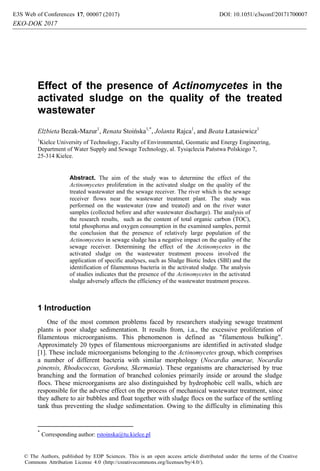 Effect of the presence of Actinomycetes in the
activated sludge on the quality of the treated
wastewater
Elżbieta Bezak-Mazur1
, Renata Stoińska1,*
, Jolanta Rajca1
, and Beata Łatasiewicz1
1
Kielce University of Technology, Faculty of Environmental, Geomatic and Energy Engineering,
Department of Water Supply and Sewage Technology, al. Tysiąclecia Państwa Polskiego 7,
25-314 Kielce.
Abstract. The aim of the study was to determine the effect of the
Actinomycetes proliferation in the activated sludge on the quality of the
treated wastewater and the sewage receiver. The river which is the sewage
receiver flows near the wastewater treatment plant. The study was
performed on the wastewater (raw and treated) and on the river water
samples (collected before and after wastewater discharge). The analysis of
the research results, such as the content of total organic carbon (TOC),
total phosphorus and oxygen consumption in the examined samples, permit
the conclusion that the presence of relatively large population of the
Actinomycetes in sewage sludge has a negative impact on the quality of the
sewage receiver. Determining the effect of the Actinomycetes in the
activated sludge on the wastewater treatment process involved the
application of specific analyses, such as Sludge Biotic Index (SBI) and the
identification of filamentous bacteria in the activated sludge. The analysis
of studies indicates that the presence of the Actinomycetes in the activated
sludge adversely affects the efficiency of the wastewater treatment process.
1 Introduction
One of the most common problems faced by researchers studying sewage treatment
plants is poor sludge sedimentation. It results from, i.a., the excessive proliferation of
filamentous microorganisms. This phenomenon is defined as "filamentous bulking".
Approximately 20 types of filamentous microorganisms are identified in activated sludge
[1]. These include microorganisms belonging to the Actinomycetes group, which comprises
a number of different bacteria with similar morphology (Nocardia amarae, Nocardia
pinensis, Rhodococcus, Gordona, Skermania). These organisms are characterised by true
branching and the formation of branched colonies primarily inside or around the sludge
flocs. These microorganisms are also distinguished by hydrophobic cell walls, which are
responsible for the adverse effect on the process of mechanical wastewater treatment, since
they adhere to air bubbles and float together with sludge flocs on the surface of the settling
tank thus preventing the sludge sedimentation. Owing to the difficulty in eliminating this
*
Corresponding author: rstoinska@tu.kielce.pl
DOI: 10.1051/, 00007 (2017) 717000017 e3sconf/201E3S Web of Conferences 7
© The Authors, published by EDP Sciences. This is an open access article distributed under the terms of the Creative
Commons Attribution License 4.0 (http://creativecommons.org/licenses/by/4.0/).
EKO-DOK 2017
 