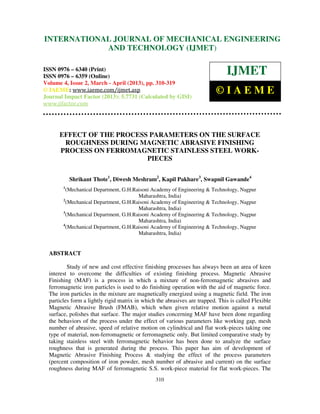 International Journal of Mechanical Engineering and Technology (IJMET), ISSN 0976 –
6340(Print), ISSN 0976 – 6359(Online) Volume 4, Issue 2, March - April (2013) © IAEME
310
EFFECT OF THE PROCESS PARAMETERS ON THE SURFACE
ROUGHNESS DURING MAGNETIC ABRASIVE FINISHING
PROCESS ON FERROMAGNETIC STAINLESS STEEL WORK-
PIECES
Shrikant Thote1
, Diwesh Meshram2
, Kapil Pakhare3
, Swapnil Gawande4
1
(Mechanical Department, G.H.Raisoni Academy of Engineering & Technology, Nagpur
Maharashtra, India)
2
(Mechanical Department, G.H.Raisoni Academy of Engineering & Technology, Nagpur
Maharashtra, India)
3
(Mechanical Department, G.H.Raisoni Academy of Engineering & Technology, Nagpur
Maharashtra, India)
4
(Mechanical Department, G.H.Raisoni Academy of Engineering & Technology, Nagpur
Maharashtra, India)
ABSTRACT
Study of new and cost effective finishing processes has always been an area of keen
interest to overcome the difficulties of existing finishing process. Magnetic Abrasive
Finishing (MAF) is a process in which a mixture of non-ferromagnetic abrasives and
ferromagnetic iron particles is used to do finishing operation with the aid of magnetic force.
The iron particles in the mixture are magnetically energized using a magnetic field. The iron
particles form a lightly rigid matrix in which the abrasives are trapped. This is called Flexible
Magnetic Abrasive Brush (FMAB), which when given relative motion against a metal
surface, polishes that surface. The major studies concerning MAF have been done regarding
the behaviors of the process under the effect of various parameters like working gap, mesh
number of abrasive, speed of relative motion on cylindrical and flat work-pieces taking one
type of material, non-ferromagnetic or ferromagnetic only. But limited comparative study by
taking stainless steel with ferromagnetic behavior has been done to analyze the surface
roughness that is generated during the process. This paper has aim of development of
Magnetic Abrasive Finishing Process & studying the effect of the process parameters
(percent composition of iron powder, mesh number of abrasive and current) on the surface
roughness during MAF of ferromagnetic S.S. work-piece material for flat work-pieces. The
INTERNATIONAL JOURNAL OF MECHANICAL ENGINEERING
AND TECHNOLOGY (IJMET)
ISSN 0976 – 6340 (Print)
ISSN 0976 – 6359 (Online)
Volume 4, Issue 2, March - April (2013), pp. 310-319
© IAEME: www.iaeme.com/ijmet.asp
Journal Impact Factor (2013): 5.7731 (Calculated by GISI)
www.jifactor.com
IJMET
© I A E M E
 