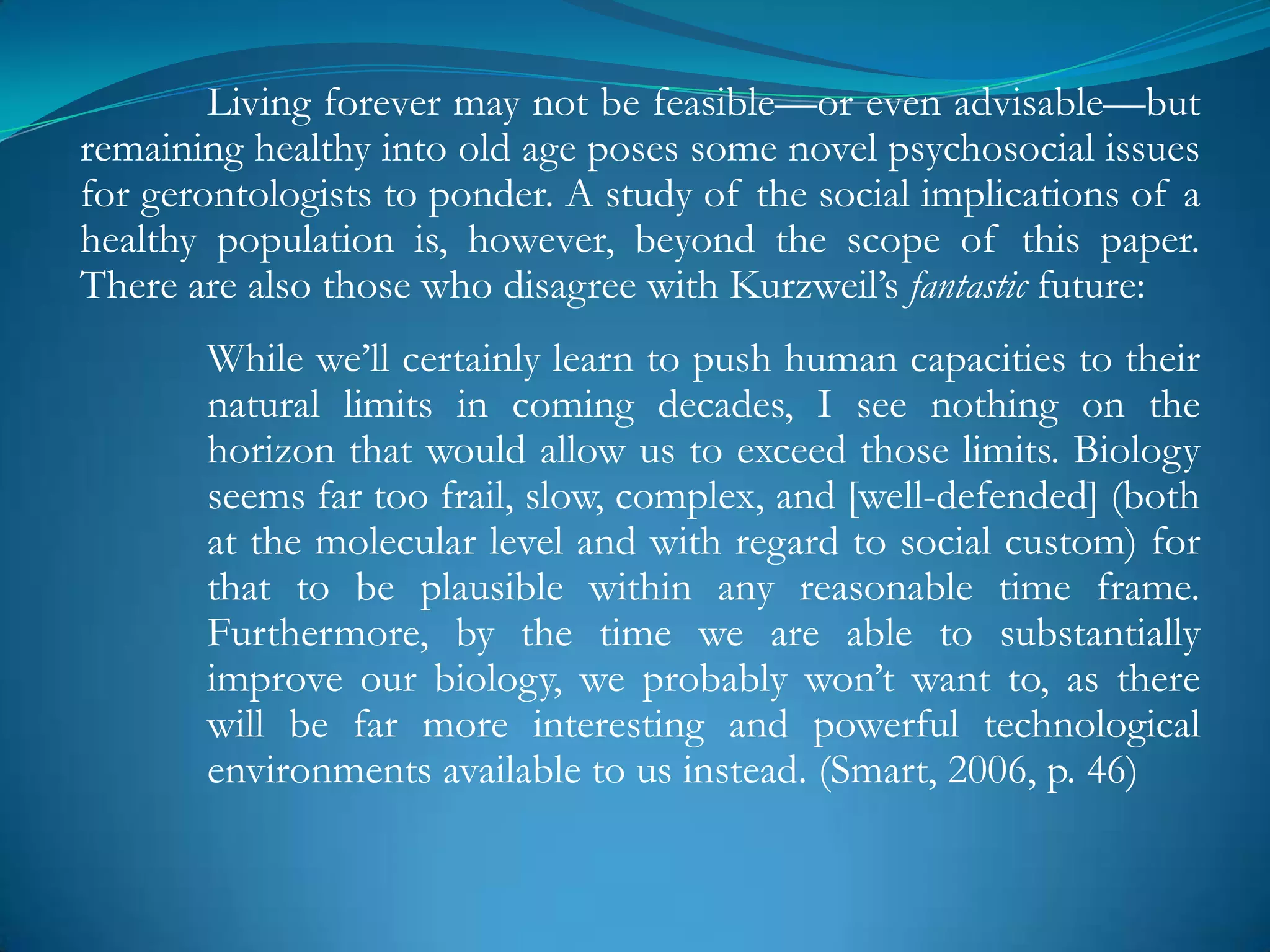 Living forever may not be feasible—or even advisable—but
remaining healthy into old age poses some novel psychosocial issues
for gerontologists to ponder. A study of the social implications of a
healthy population is, however, beyond the scope of this paper.
There are also those who disagree with Kurzweil‘s fantastic future:
       While we‘ll certainly learn to push human capacities to their
       natural limits in coming decades, I see nothing on the
       horizon that would allow us to exceed those limits. Biology
       seems far too frail, slow, complex, and [well-defended] (both
       at the molecular level and with regard to social custom) for
       that to be plausible within any reasonable time frame.
       Furthermore, by the time we are able to substantially
       improve our biology, we probably won‘t want to, as there
       will be far more interesting and powerful technological
       environments available to us instead. (Smart, 2006, p. 46)
 