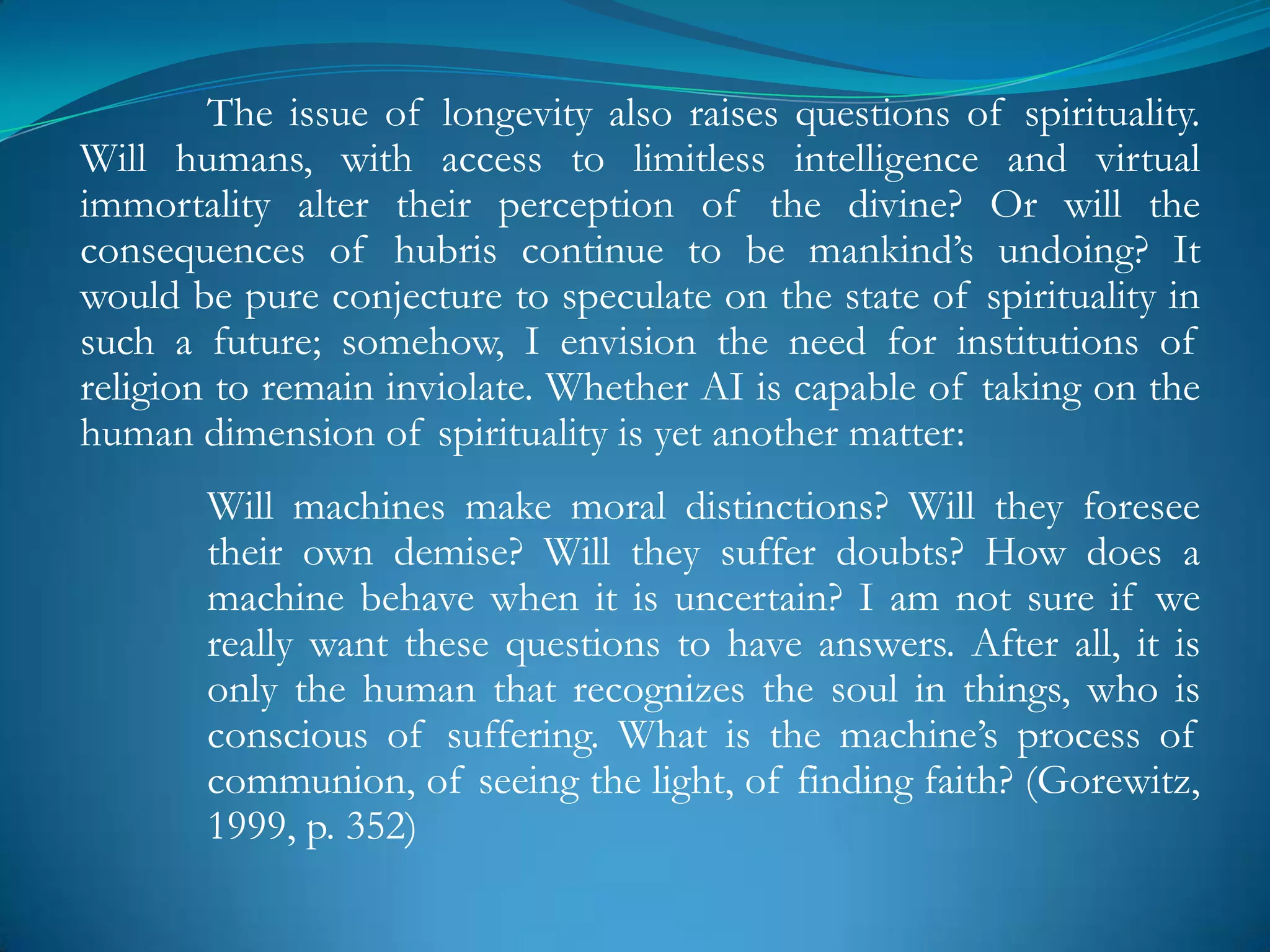The issue of longevity also raises questions of spirituality.
Will humans, with access to limitless intelligence and virtual
immortality alter their perception of the divine? Or will the
consequences of hubris continue to be mankind‘s undoing? It
would be pure conjecture to speculate on the state of spirituality in
such a future; somehow, I envision the need for institutions of
religion to remain inviolate. Whether AI is capable of taking on the
human dimension of spirituality is yet another matter:
       Will machines make moral distinctions? Will they foresee
       their own demise? Will they suffer doubts? How does a
       machine behave when it is uncertain? I am not sure if we
       really want these questions to have answers. After all, it is
       only the human that recognizes the soul in things, who is
       conscious of suffering. What is the machine‘s process of
       communion, of seeing the light, of finding faith? (Gorewitz,
       1999, p. 352)
 