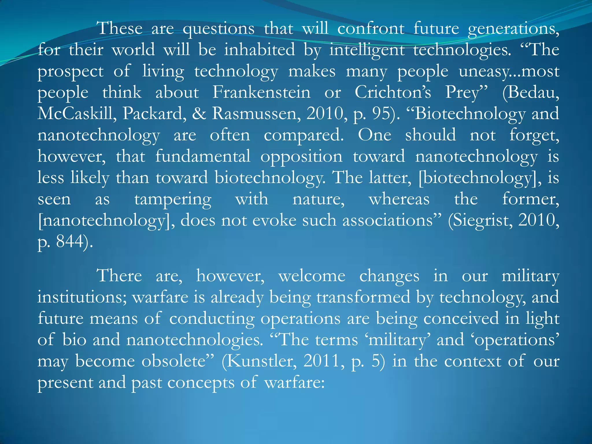 These are questions that will confront future generations,
for their world will be inhabited by intelligent technologies. ―The
prospect of living technology makes many people uneasy...most
people think about Frankenstein or Crichton‘s Prey‖ (Bedau,
McCaskill, Packard, & Rasmussen, 2010, p. 95). ―Biotechnology and
nanotechnology are often compared. One should not forget,
however, that fundamental opposition toward nanotechnology is
less likely than toward biotechnology. The latter, [biotechnology], is
seen as tampering with nature, whereas the former,
[nanotechnology], does not evoke such associations‖ (Siegrist, 2010,
p. 844).
         There are, however, welcome changes in our military
institutions; warfare is already being transformed by technology, and
future means of conducting operations are being conceived in light
of bio and nanotechnologies. ―The terms ‗military‘ and ‗operations‘
may become obsolete‖ (Kunstler, 2011, p. 5) in the context of our
present and past concepts of warfare:
 