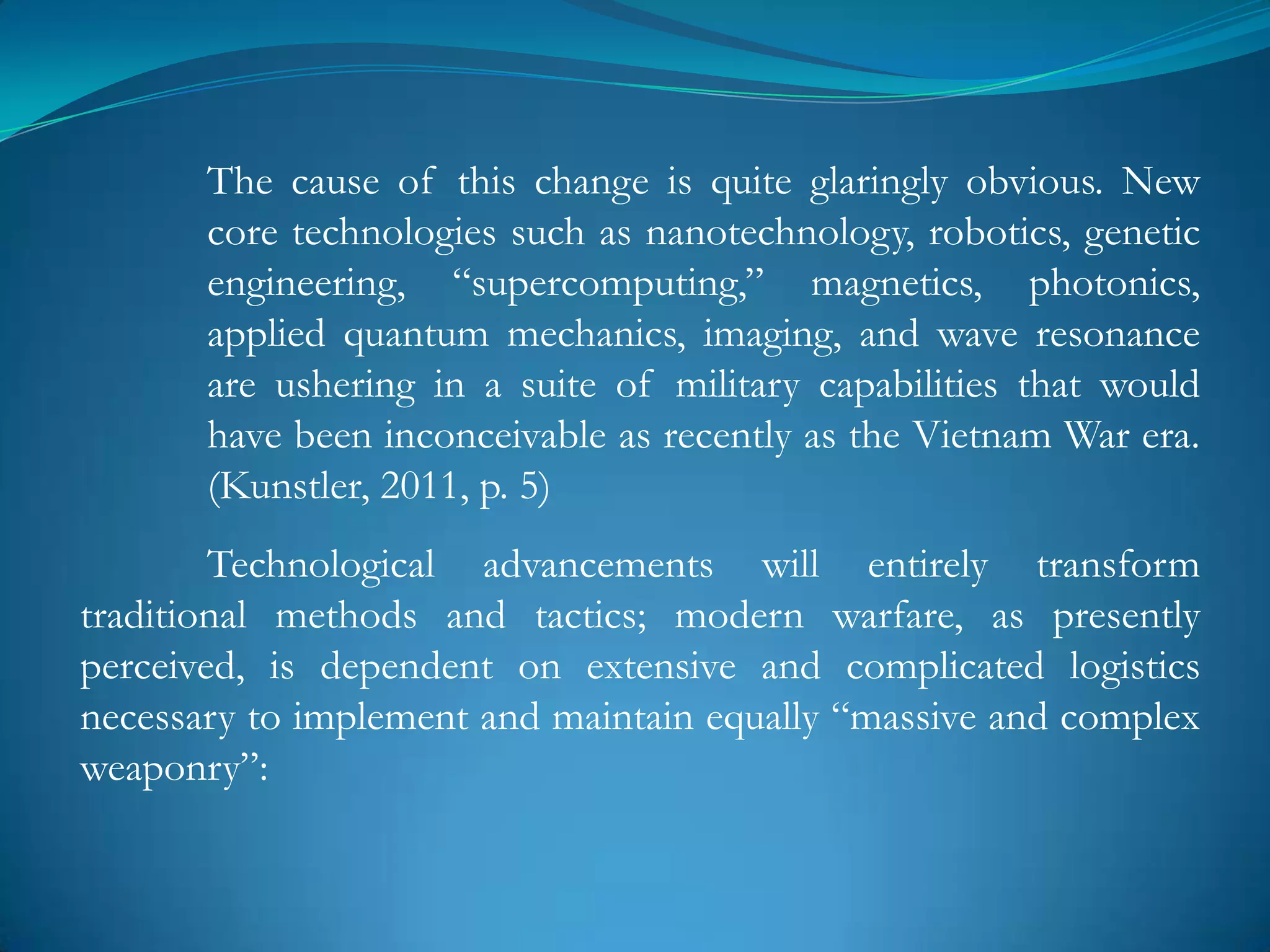 The cause of this change is quite glaringly obvious. New
       core technologies such as nanotechnology, robotics, genetic
       engineering, ―supercomputing,‖ magnetics, photonics,
       applied quantum mechanics, imaging, and wave resonance
       are ushering in a suite of military capabilities that would
       have been inconceivable as recently as the Vietnam War era.
       (Kunstler, 2011, p. 5)
        Technological advancements will entirely transform
traditional methods and tactics; modern warfare, as presently
perceived, is dependent on extensive and complicated logistics
necessary to implement and maintain equally ―massive and complex
weaponry‖:
 