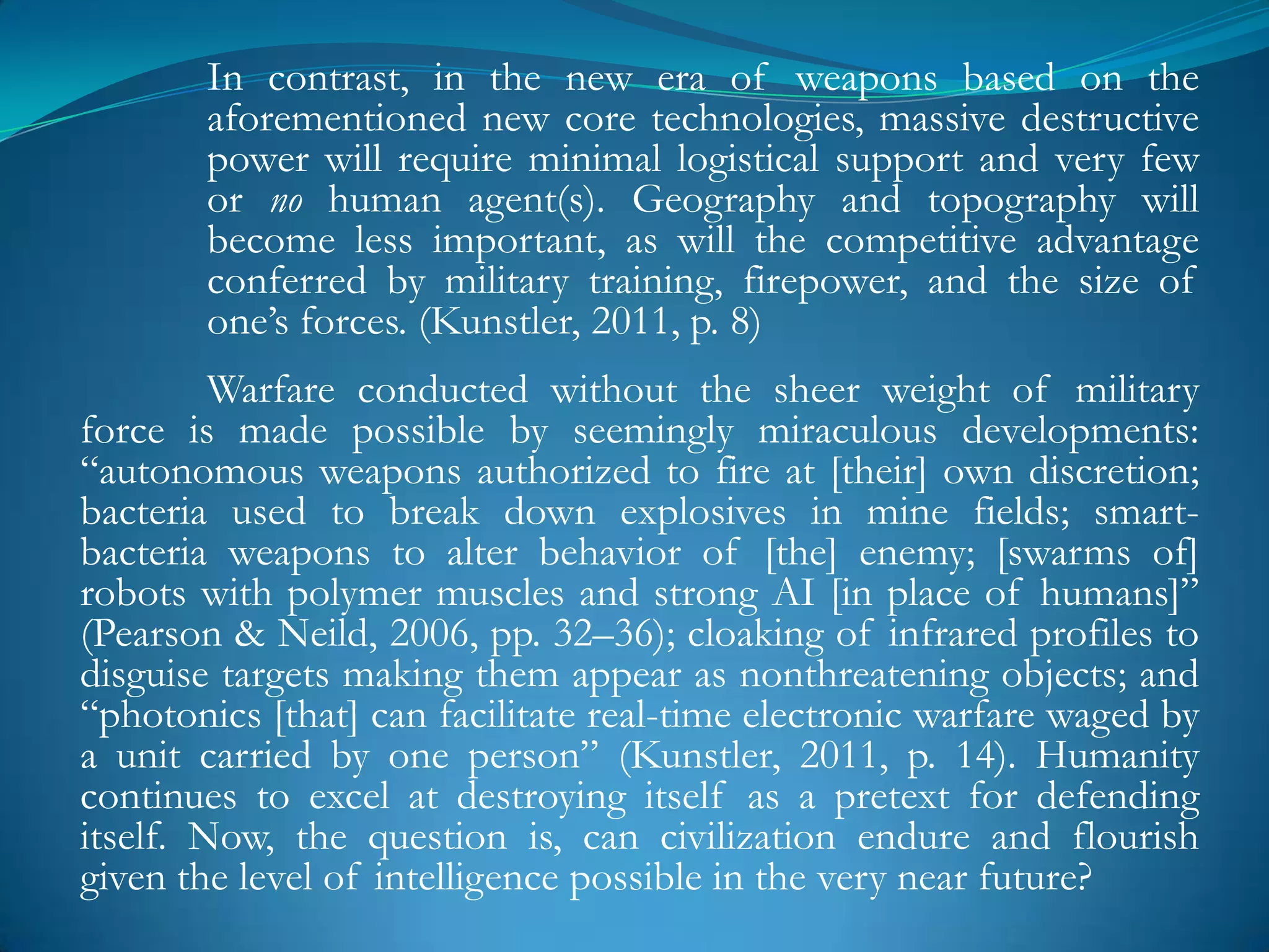 In contrast, in the new era of weapons based on the
       aforementioned new core technologies, massive destructive
       power will require minimal logistical support and very few
       or no human agent(s). Geography and topography will
       become less important, as will the competitive advantage
       conferred by military training, firepower, and the size of
       one‘s forces. (Kunstler, 2011, p. 8)
         Warfare conducted without the sheer weight of military
force is made possible by seemingly miraculous developments:
―autonomous weapons authorized to fire at [their] own discretion;
bacteria used to break down explosives in mine fields; smart-
bacteria weapons to alter behavior of [the] enemy; [swarms of]
robots with polymer muscles and strong AI [in place of humans]‖
(Pearson & Neild, 2006, pp. 32–36); cloaking of infrared profiles to
disguise targets making them appear as nonthreatening objects; and
―photonics [that] can facilitate real-time electronic warfare waged by
a unit carried by one person‖ (Kunstler, 2011, p. 14). Humanity
continues to excel at destroying itself as a pretext for defending
itself. Now, the question is, can civilization endure and flourish
given the level of intelligence possible in the very near future?
 