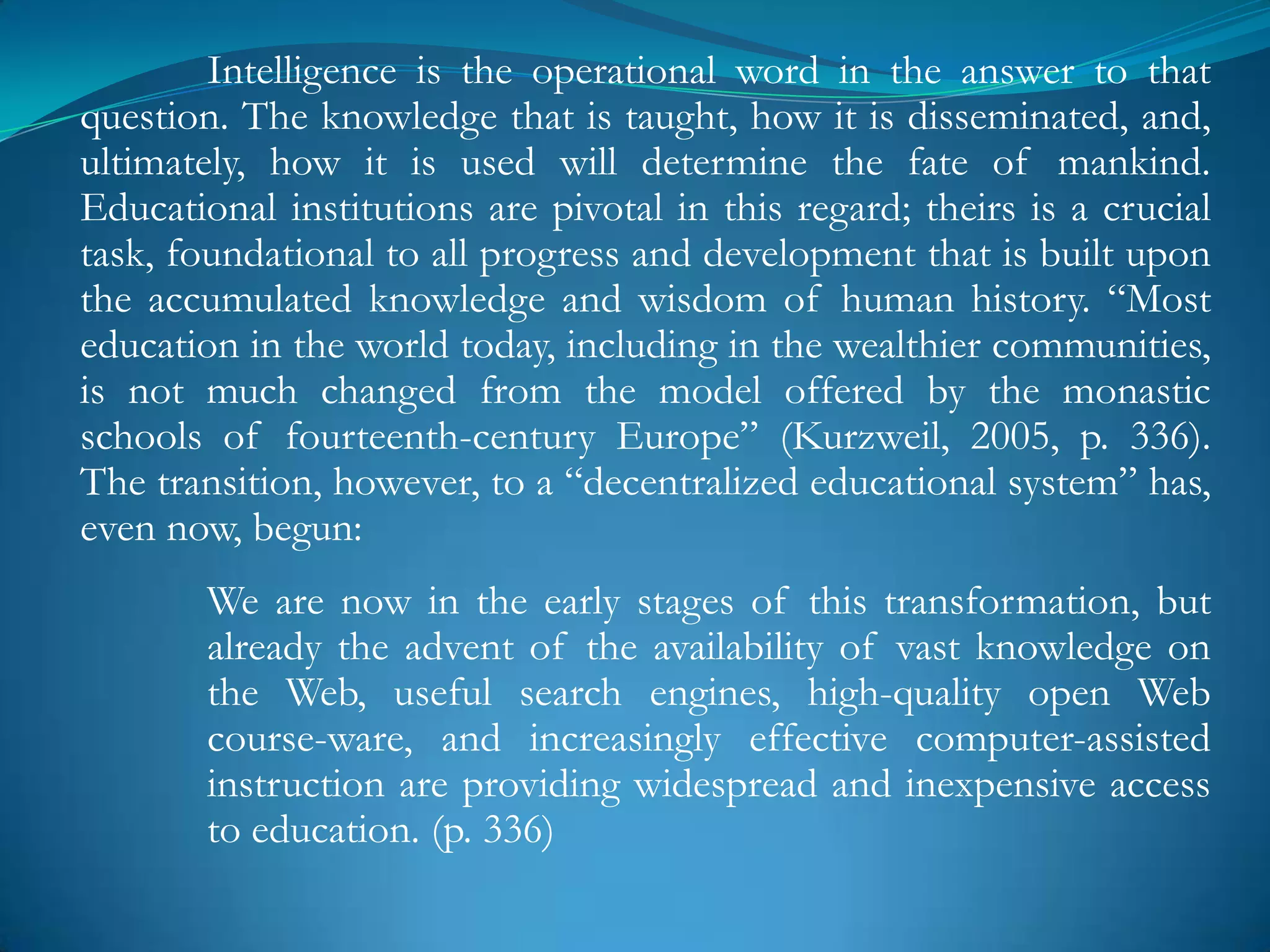Intelligence is the operational word in the answer to that
question. The knowledge that is taught, how it is disseminated, and,
ultimately, how it is used will determine the fate of mankind.
Educational institutions are pivotal in this regard; theirs is a crucial
task, foundational to all progress and development that is built upon
the accumulated knowledge and wisdom of human history. ―Most
education in the world today, including in the wealthier communities,
is not much changed from the model offered by the monastic
schools of fourteenth-century Europe‖ (Kurzweil, 2005, p. 336).
The transition, however, to a ―decentralized educational system‖ has,
even now, begun:
        We are now in the early stages of this transformation, but
        already the advent of the availability of vast knowledge on
        the Web, useful search engines, high-quality open Web
        course-ware, and increasingly effective computer-assisted
        instruction are providing widespread and inexpensive access
        to education. (p. 336)
 