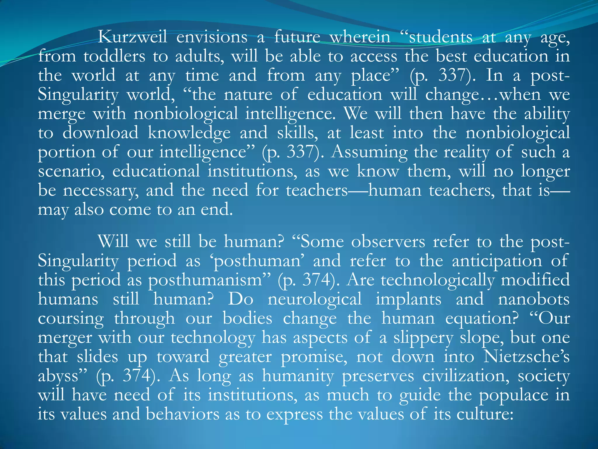 Kurzweil envisions a future wherein ―students at any age,
from toddlers to adults, will be able to access the best education in
the world at any time and from any place‖ (p. 337). In a post-
Singularity world, ―the nature of education will change…when we
merge with nonbiological intelligence. We will then have the ability
to download knowledge and skills, at least into the nonbiological
portion of our intelligence‖ (p. 337). Assuming the reality of such a
scenario, educational institutions, as we know them, will no longer
be necessary, and the need for teachers—human teachers, that is—
may also come to an end.
         Will we still be human? ―Some observers refer to the post-
Singularity period as ‗posthuman‘ and refer to the anticipation of
this period as posthumanism‖ (p. 374). Are technologically modified
humans still human? Do neurological implants and nanobots
coursing through our bodies change the human equation? ―Our
merger with our technology has aspects of a slippery slope, but one
that slides up toward greater promise, not down into Nietzsche‘s
abyss‖ (p. 374). As long as humanity preserves civilization, society
will have need of its institutions, as much to guide the populace in
its values and behaviors as to express the values of its culture:
 