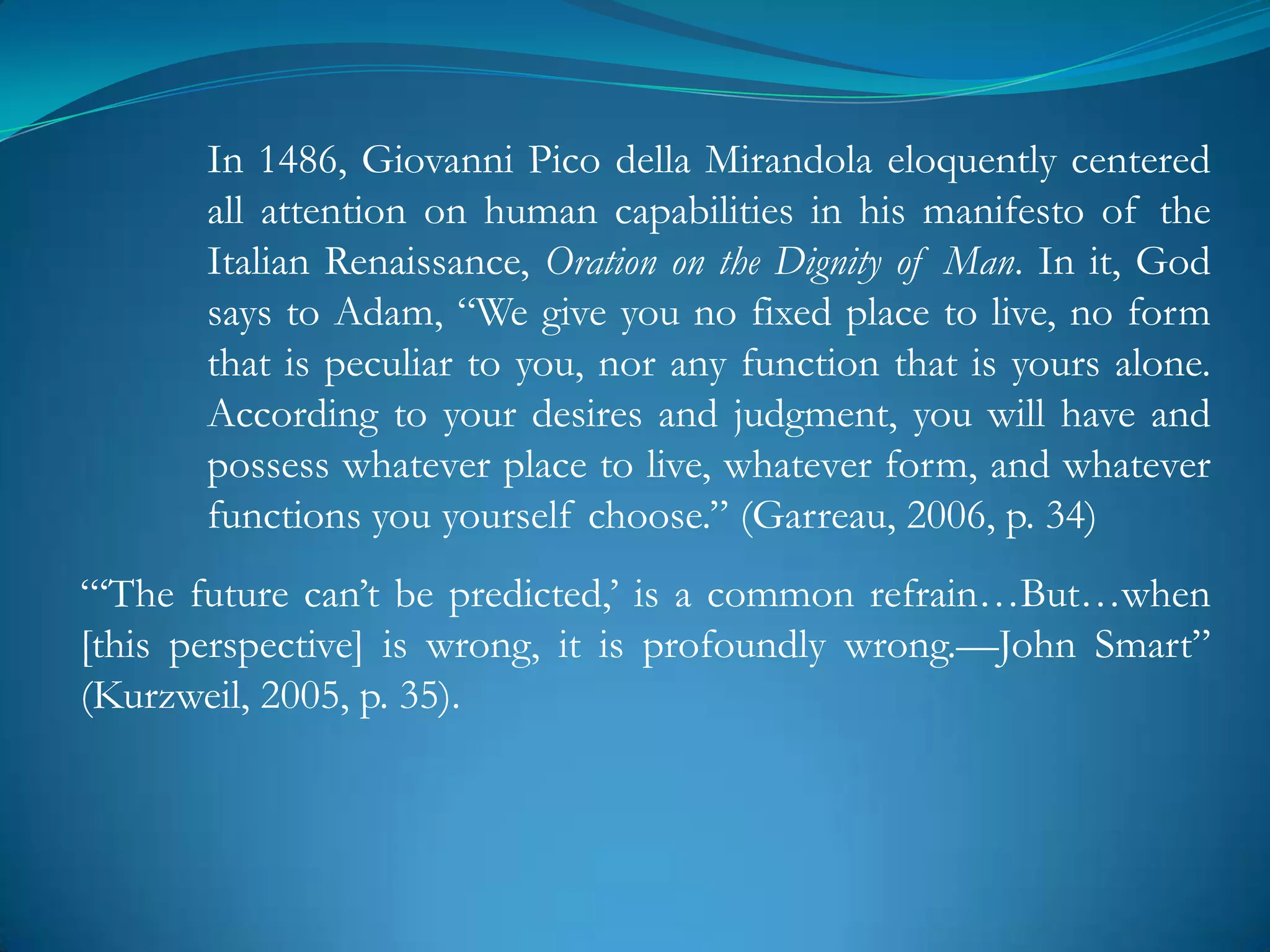 In 1486, Giovanni Pico della Mirandola eloquently centered
       all attention on human capabilities in his manifesto of the
       Italian Renaissance, Oration on the Dignity of Man. In it, God
       says to Adam, ―We give you no fixed place to live, no form
       that is peculiar to you, nor any function that is yours alone.
       According to your desires and judgment, you will have and
       possess whatever place to live, whatever form, and whatever
       functions you yourself choose.‖ (Garreau, 2006, p. 34)
―‗The future can‘t be predicted,‘ is a common refrain…But…when
[this perspective] is wrong, it is profoundly wrong.—John Smart‖
(Kurzweil, 2005, p. 35).
 