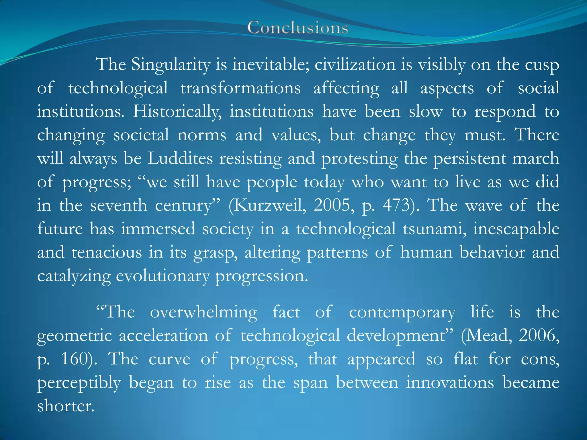 The Singularity is inevitable; civilization is visibly on the cusp
of technological transformations affecting all aspects of social
institutions. Historically, institutions have been slow to respond to
changing societal norms and values, but change they must. There
will always be Luddites resisting and protesting the persistent march
of progress; ―we still have people today who want to live as we did
in the seventh century‖ (Kurzweil, 2005, p. 473). The wave of the
future has immersed society in a technological tsunami, inescapable
and tenacious in its grasp, altering patterns of human behavior and
catalyzing evolutionary progression.
         ―The overwhelming fact of contemporary life is the
geometric acceleration of technological development‖ (Mead, 2006,
p. 160). The curve of progress, that appeared so flat for eons,
perceptibly began to rise as the span between innovations became
shorter.
 