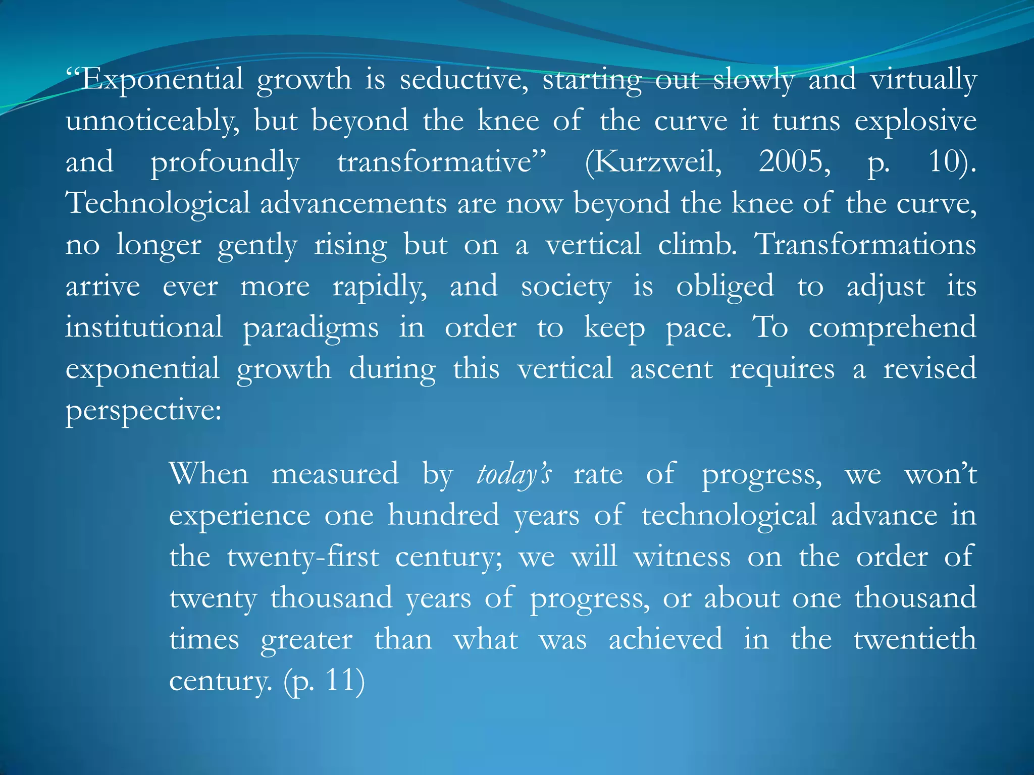 ―Exponential growth is seductive, starting out slowly and virtually
unnoticeably, but beyond the knee of the curve it turns explosive
and profoundly transformative‖ (Kurzweil, 2005, p. 10).
Technological advancements are now beyond the knee of the curve,
no longer gently rising but on a vertical climb. Transformations
arrive ever more rapidly, and society is obliged to adjust its
institutional paradigms in order to keep pace. To comprehend
exponential growth during this vertical ascent requires a revised
perspective:
       When measured by today’s rate of progress, we won‘t
       experience one hundred years of technological advance in
       the twenty-first century; we will witness on the order of
       twenty thousand years of progress, or about one thousand
       times greater than what was achieved in the twentieth
       century. (p. 11)
 