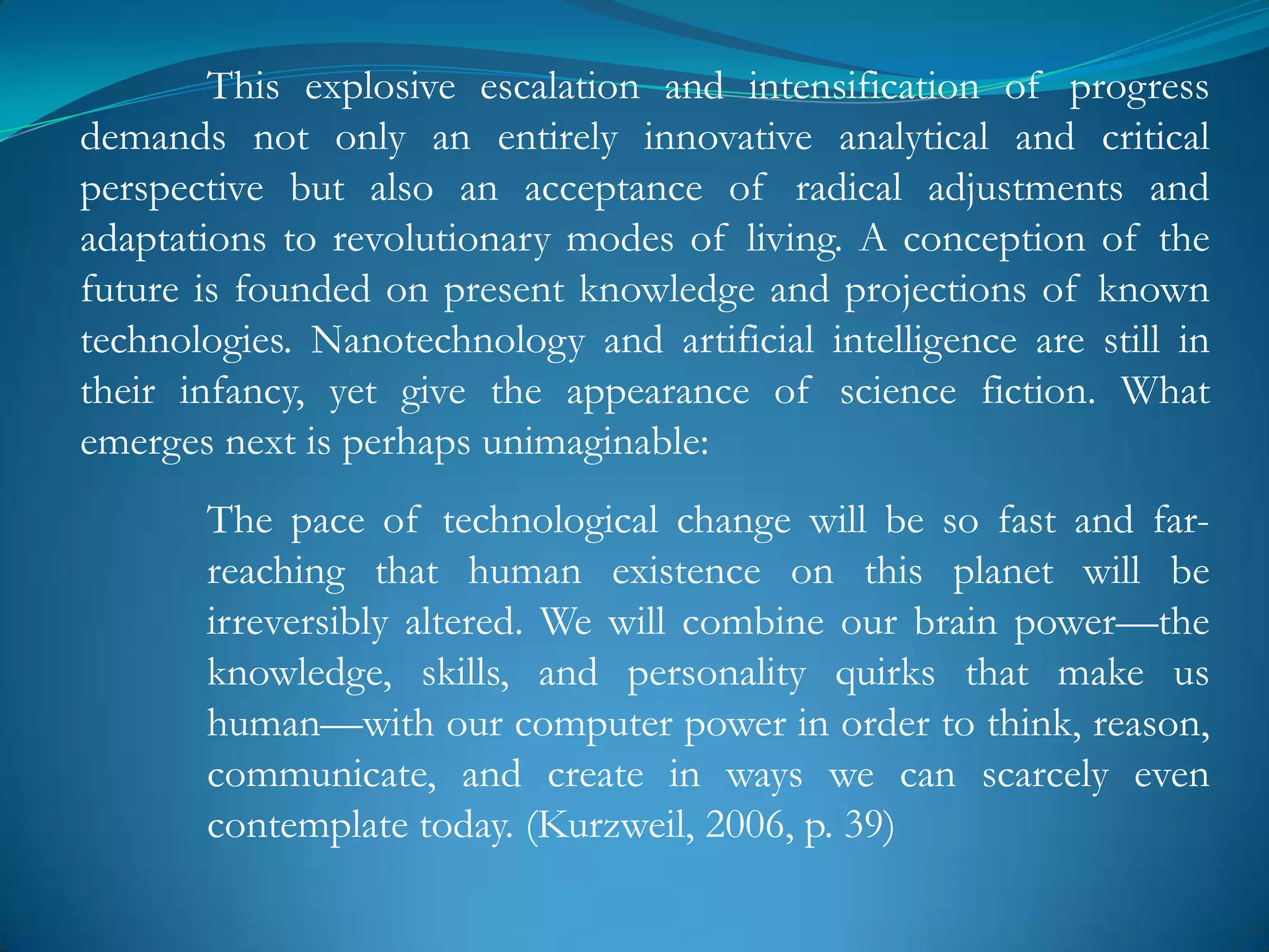 This explosive escalation and intensification of progress
demands not only an entirely innovative analytical and critical
perspective but also an acceptance of radical adjustments and
adaptations to revolutionary modes of living. A conception of the
future is founded on present knowledge and projections of known
technologies. Nanotechnology and artificial intelligence are still in
their infancy, yet give the appearance of science fiction. What
emerges next is perhaps unimaginable:
       The pace of technological change will be so fast and far-
       reaching that human existence on this planet will be
       irreversibly altered. We will combine our brain power—the
       knowledge, skills, and personality quirks that make us
       human—with our computer power in order to think, reason,
       communicate, and create in ways we can scarcely even
       contemplate today. (Kurzweil, 2006, p. 39)
 