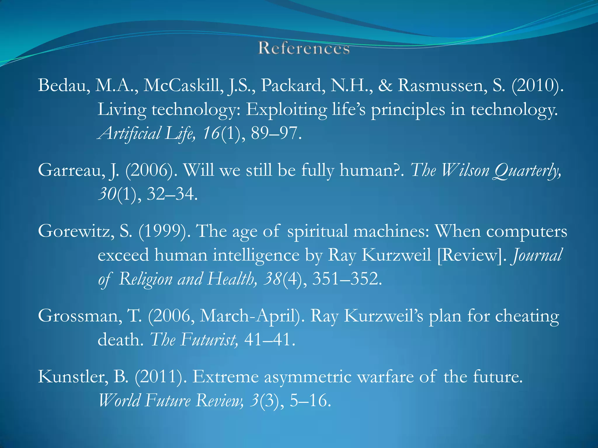 Bedau, M.A., McCaskill, J.S., Packard, N.H., & Rasmussen, S. (2010).
       Living technology: Exploiting life‘s principles in technology.
       Artificial Life, 16(1), 89–97.
Garreau, J. (2006). Will we still be fully human?. The Wilson Quarterly,
       30(1), 32–34.
Gorewitz, S. (1999). The age of spiritual machines: When computers
      exceed human intelligence by Ray Kurzweil [Review]. Journal
      of Religion and Health, 38(4), 351–352.
Grossman, T. (2006, March-April). Ray Kurzweil‘s plan for cheating
      death. The Futurist, 41–41.
Kunstler, B. (2011). Extreme asymmetric warfare of the future.
       World Future Review, 3(3), 5–16.
 