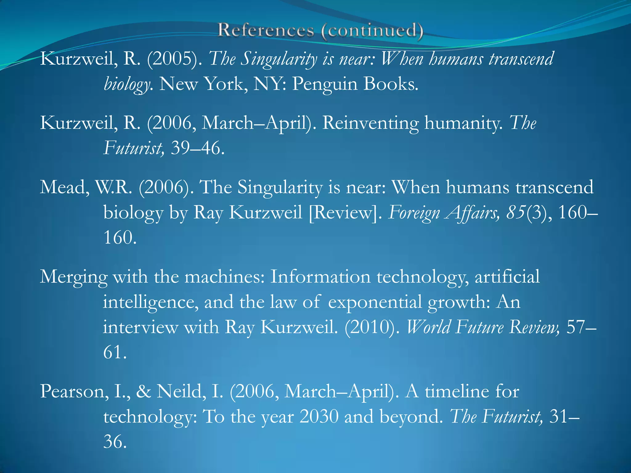 Kurzweil, R. (2005). The Singularity is near: When humans transcend
      biology. New York, NY: Penguin Books.
Kurzweil, R. (2006, March–April). Reinventing humanity. The
      Futurist, 39–46.
Mead, W.R. (2006). The Singularity is near: When humans transcend
       biology by Ray Kurzweil [Review]. Foreign Affairs, 85(3), 160–
       160.
Merging with the machines: Information technology, artificial
       intelligence, and the law of exponential growth: An
       interview with Ray Kurzweil. (2010). World Future Review, 57–
       61.
Pearson, I., & Neild, I. (2006, March–April). A timeline for
       technology: To the year 2030 and beyond. The Futurist, 31–
       36.
 