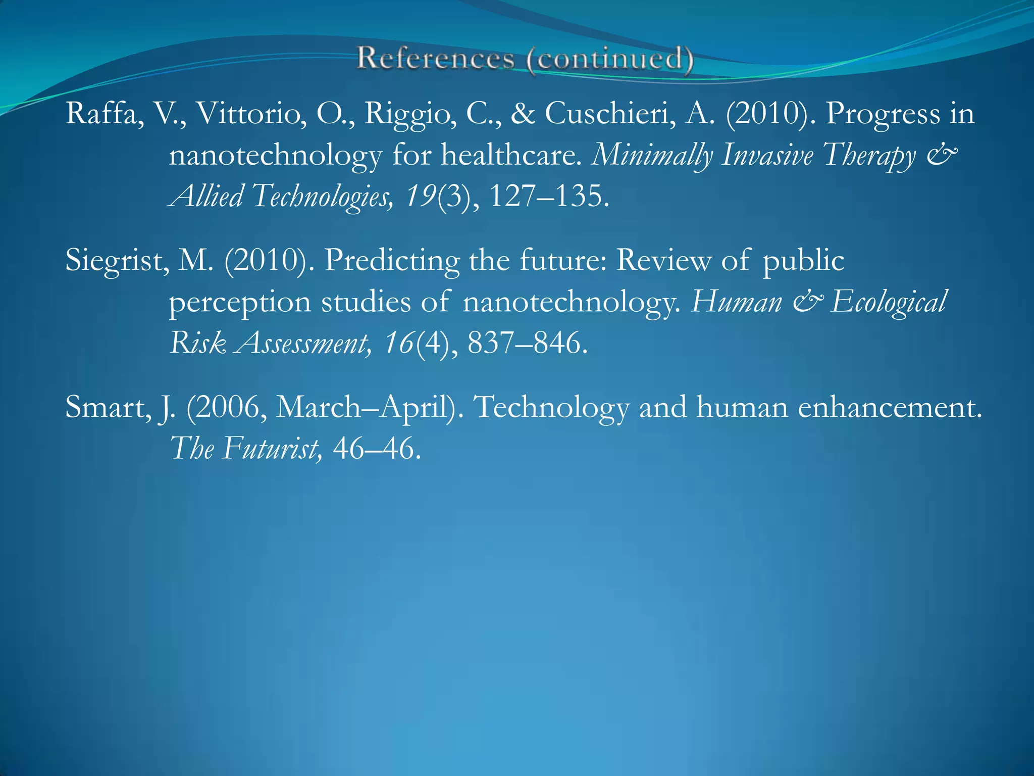 Raffa, V., Vittorio, O., Riggio, C., & Cuschieri, A. (2010). Progress in
        nanotechnology for healthcare. Minimally Invasive Therapy &
        Allied Technologies, 19(3), 127–135.
Siegrist, M. (2010). Predicting the future: Review of public
         perception studies of nanotechnology. Human & Ecological
         Risk Assessment, 16(4), 837–846.
Smart, J. (2006, March–April). Technology and human enhancement.
        The Futurist, 46–46.
 