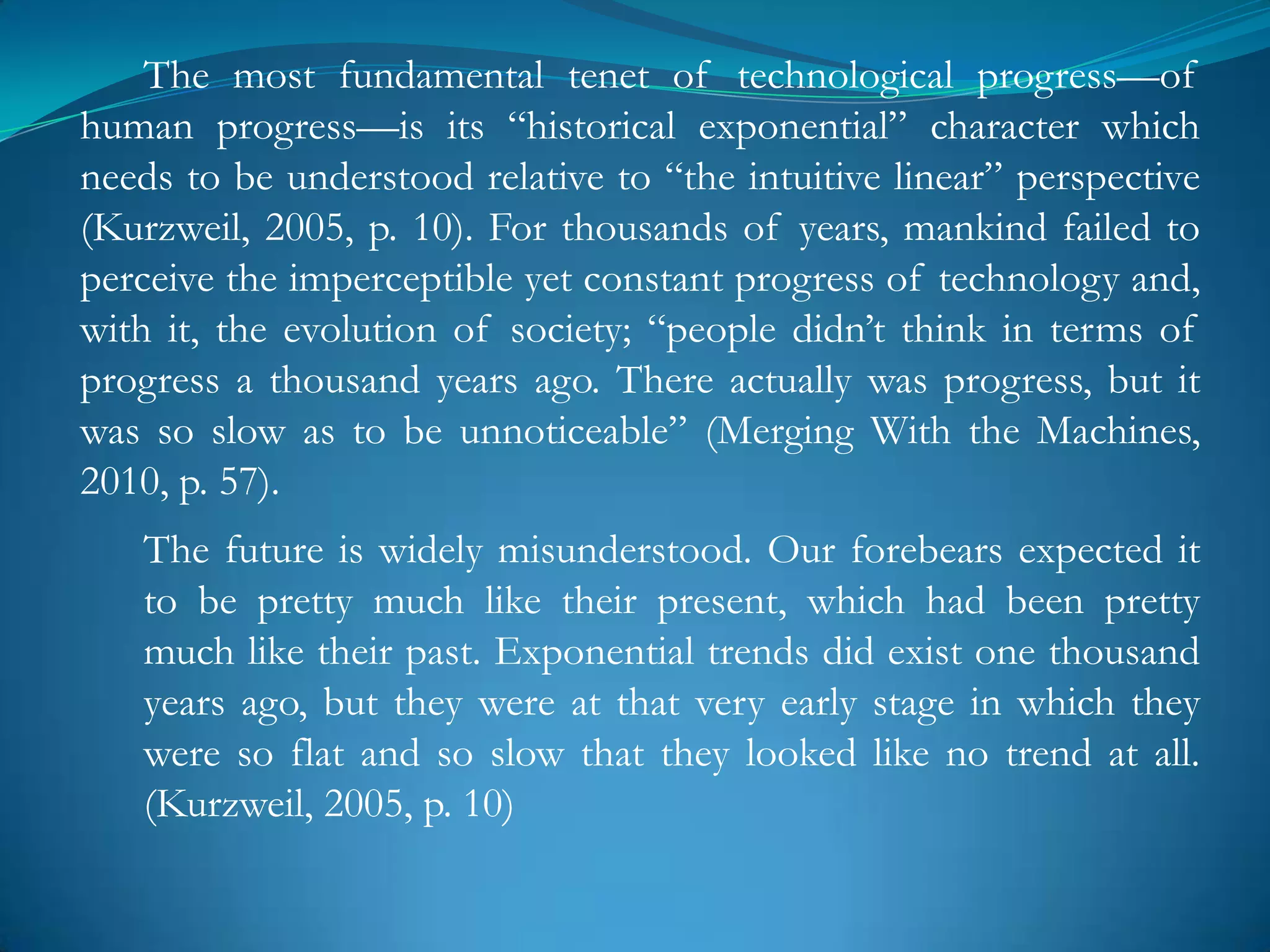 The most fundamental tenet of technological progress—of
human progress—is its ―historical exponential‖ character which
needs to be understood relative to ―the intuitive linear‖ perspective
(Kurzweil, 2005, p. 10). For thousands of years, mankind failed to
perceive the imperceptible yet constant progress of technology and,
with it, the evolution of society; ―people didn‘t think in terms of
progress a thousand years ago. There actually was progress, but it
was so slow as to be unnoticeable‖ (Merging With the Machines,
2010, p. 57).
   The future is widely misunderstood. Our forebears expected it
   to be pretty much like their present, which had been pretty
   much like their past. Exponential trends did exist one thousand
   years ago, but they were at that very early stage in which they
   were so flat and so slow that they looked like no trend at all.
   (Kurzweil, 2005, p. 10)
 