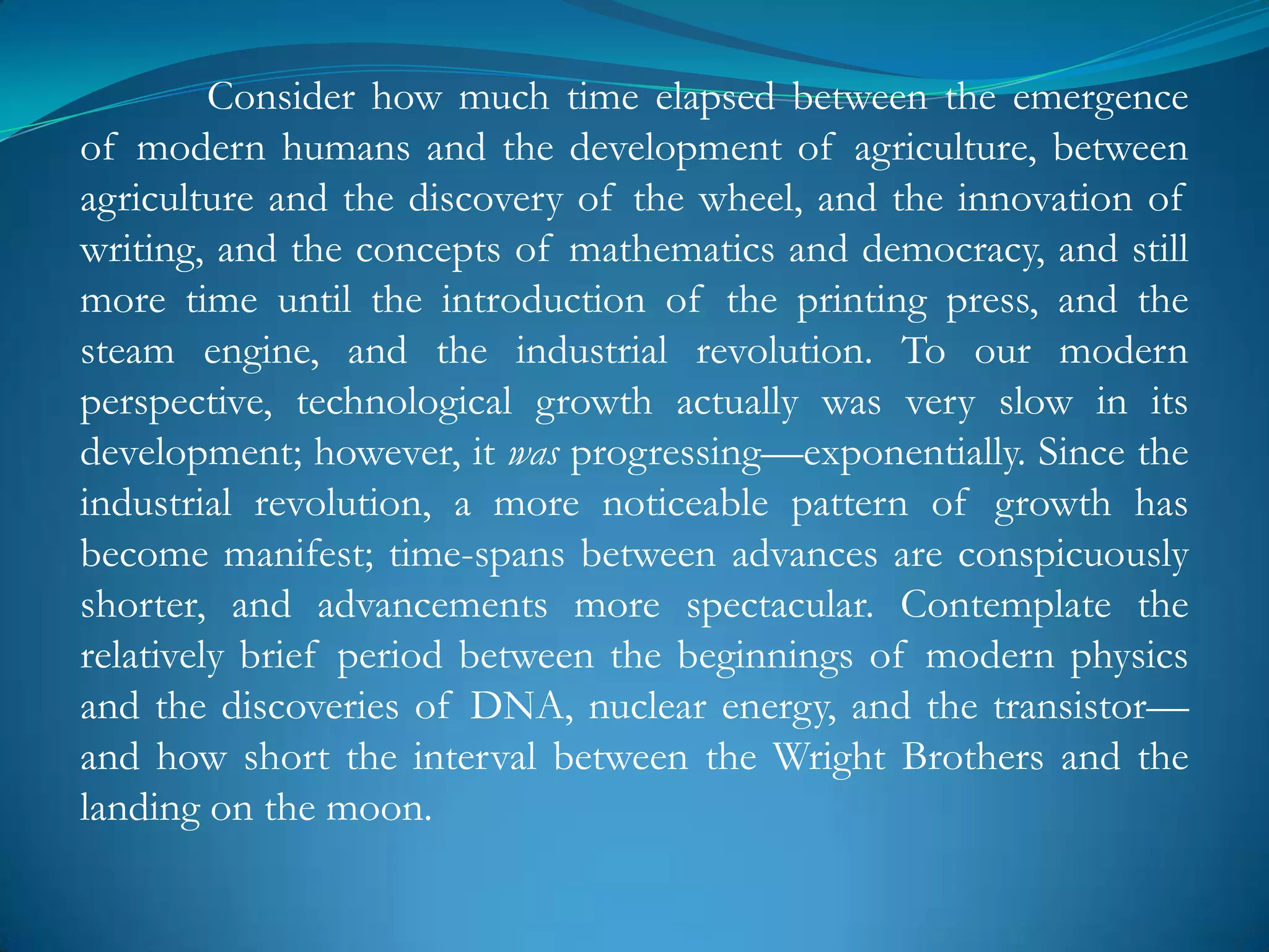 Consider how much time elapsed between the emergence
of modern humans and the development of agriculture, between
agriculture and the discovery of the wheel, and the innovation of
writing, and the concepts of mathematics and democracy, and still
more time until the introduction of the printing press, and the
steam engine, and the industrial revolution. To our modern
perspective, technological growth actually was very slow in its
development; however, it was progressing—exponentially. Since the
industrial revolution, a more noticeable pattern of growth has
become manifest; time-spans between advances are conspicuously
shorter, and advancements more spectacular. Contemplate the
relatively brief period between the beginnings of modern physics
and the discoveries of DNA, nuclear energy, and the transistor—
and how short the interval between the Wright Brothers and the
landing on the moon.
 