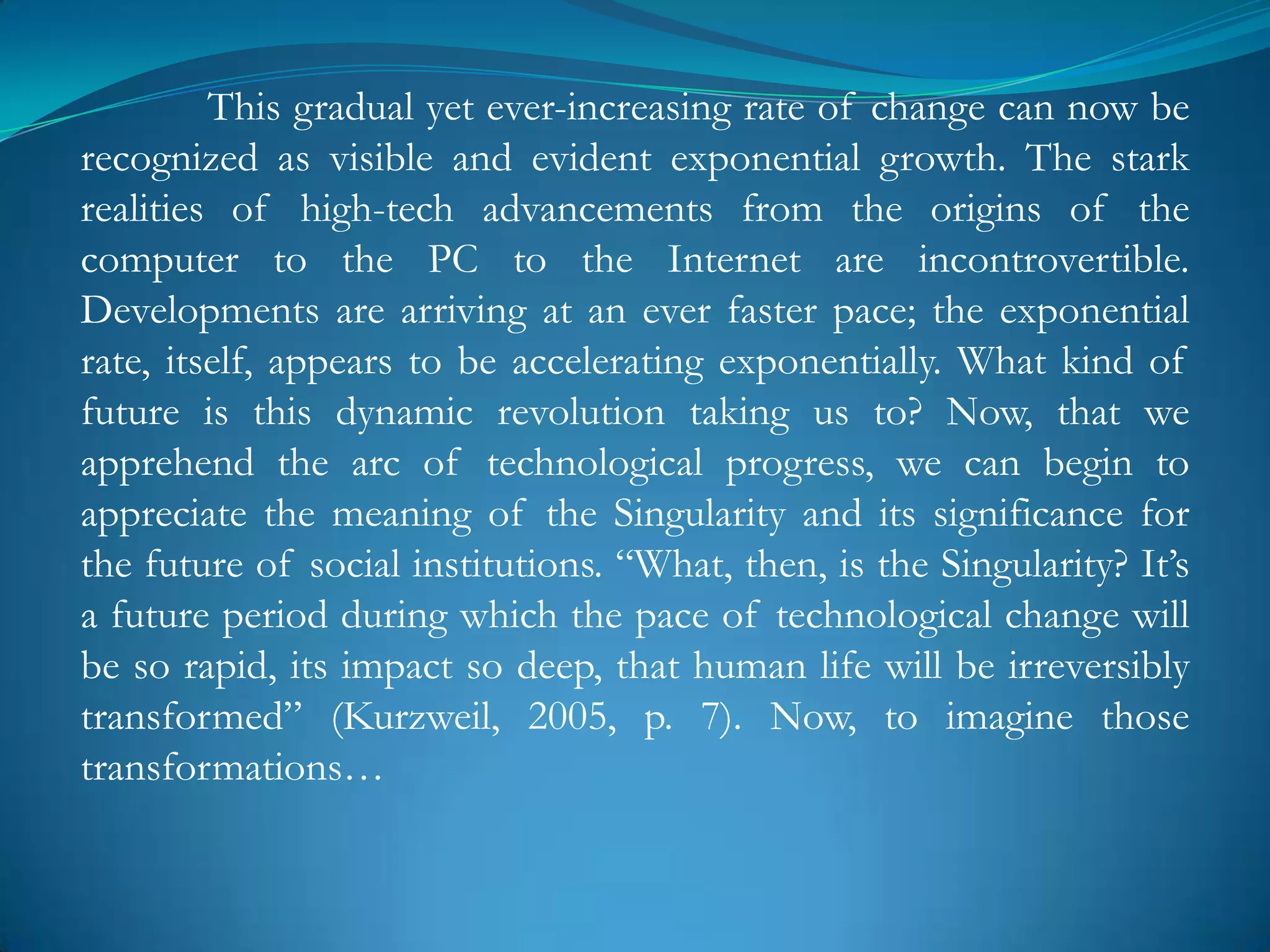 This gradual yet ever-increasing rate of change can now be
recognized as visible and evident exponential growth. The stark
realities of high-tech advancements from the origins of the
computer to the PC to the Internet are incontrovertible.
Developments are arriving at an ever faster pace; the exponential
rate, itself, appears to be accelerating exponentially. What kind of
future is this dynamic revolution taking us to? Now, that we
apprehend the arc of technological progress, we can begin to
appreciate the meaning of the Singularity and its significance for
the future of social institutions. ―What, then, is the Singularity? It‘s
a future period during which the pace of technological change will
be so rapid, its impact so deep, that human life will be irreversibly
transformed‖ (Kurzweil, 2005, p. 7). Now, to imagine those
transformations…
 