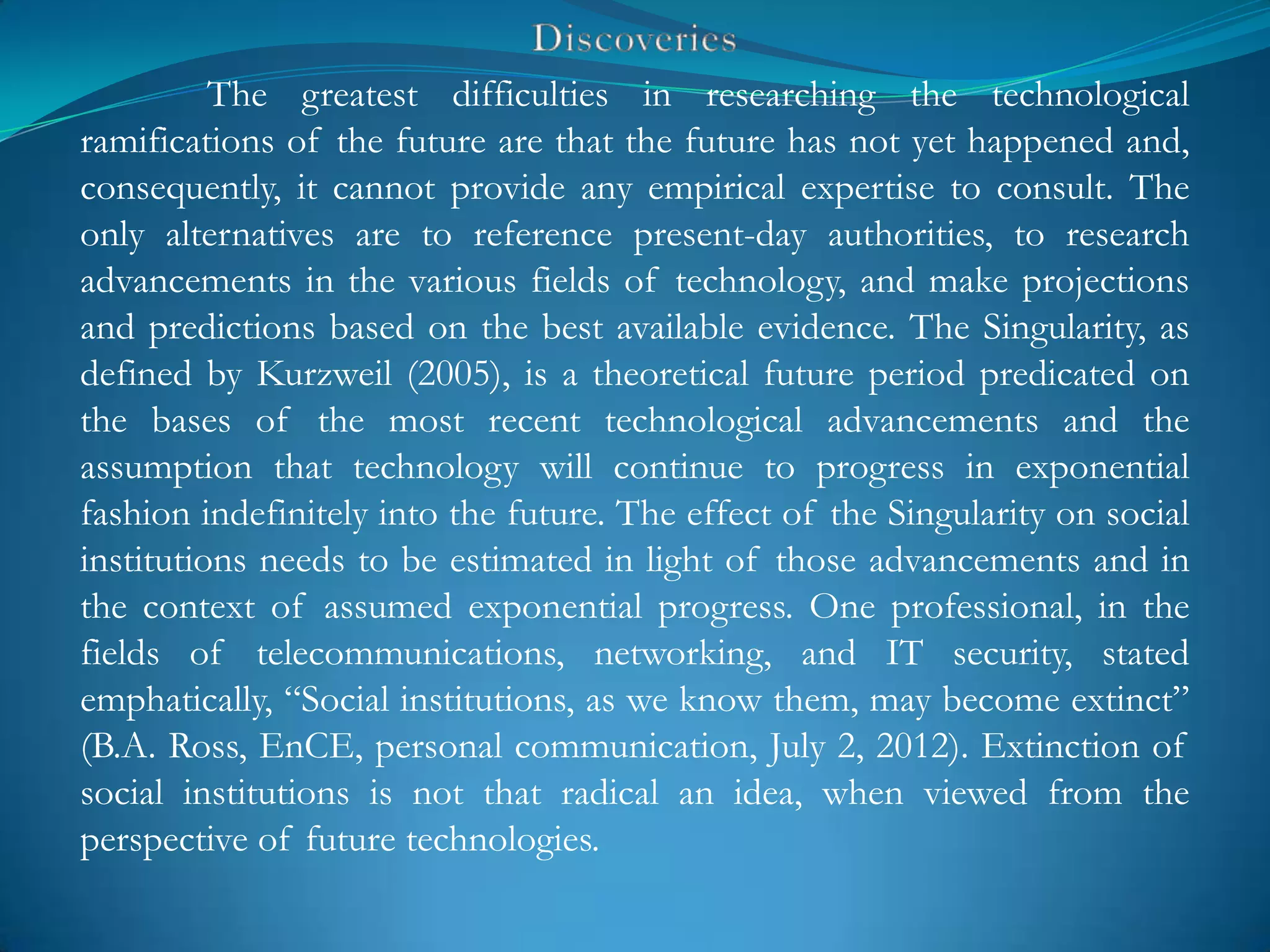 The greatest difficulties in researching the technological
ramifications of the future are that the future has not yet happened and,
consequently, it cannot provide any empirical expertise to consult. The
only alternatives are to reference present-day authorities, to research
advancements in the various fields of technology, and make projections
and predictions based on the best available evidence. The Singularity, as
defined by Kurzweil (2005), is a theoretical future period predicated on
the bases of the most recent technological advancements and the
assumption that technology will continue to progress in exponential
fashion indefinitely into the future. The effect of the Singularity on social
institutions needs to be estimated in light of those advancements and in
the context of assumed exponential progress. One professional, in the
fields of telecommunications, networking, and IT security, stated
emphatically, ―Social institutions, as we know them, may become extinct‖
(B.A. Ross, EnCE, personal communication, July 2, 2012). Extinction of
social institutions is not that radical an idea, when viewed from the
perspective of future technologies.
 