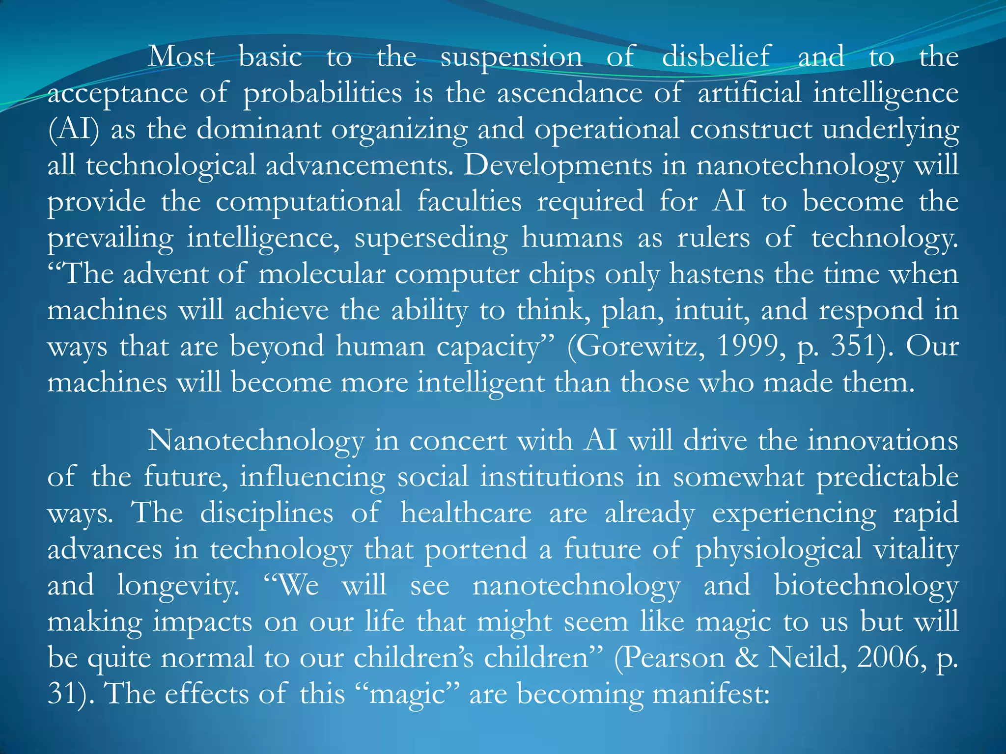 Most basic to the suspension of disbelief and to the
acceptance of probabilities is the ascendance of artificial intelligence
(AI) as the dominant organizing and operational construct underlying
all technological advancements. Developments in nanotechnology will
provide the computational faculties required for AI to become the
prevailing intelligence, superseding humans as rulers of technology.
―The advent of molecular computer chips only hastens the time when
machines will achieve the ability to think, plan, intuit, and respond in
ways that are beyond human capacity‖ (Gorewitz, 1999, p. 351). Our
machines will become more intelligent than those who made them.
        Nanotechnology in concert with AI will drive the innovations
of the future, influencing social institutions in somewhat predictable
ways. The disciplines of healthcare are already experiencing rapid
advances in technology that portend a future of physiological vitality
and longevity. ―We will see nanotechnology and biotechnology
making impacts on our life that might seem like magic to us but will
be quite normal to our children‘s children‖ (Pearson & Neild, 2006, p.
31). The effects of this ―magic‖ are becoming manifest:
 