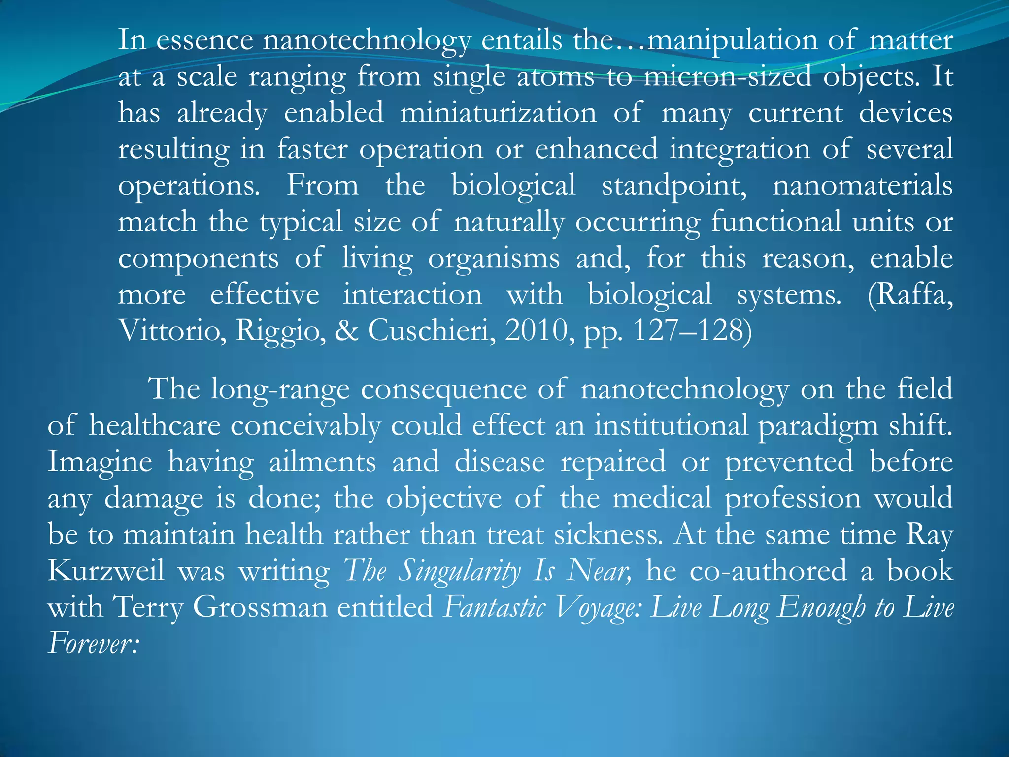 In essence nanotechnology entails the…manipulation of matter
     at a scale ranging from single atoms to micron-sized objects. It
     has already enabled miniaturization of many current devices
     resulting in faster operation or enhanced integration of several
     operations. From the biological standpoint, nanomaterials
     match the typical size of naturally occurring functional units or
     components of living organisms and, for this reason, enable
     more effective interaction with biological systems. (Raffa,
     Vittorio, Riggio, & Cuschieri, 2010, pp. 127–128)
         The long-range consequence of nanotechnology on the field
of healthcare conceivably could effect an institutional paradigm shift.
Imagine having ailments and disease repaired or prevented before
any damage is done; the objective of the medical profession would
be to maintain health rather than treat sickness. At the same time Ray
Kurzweil was writing The Singularity Is Near, he co-authored a book
with Terry Grossman entitled Fantastic Voyage: Live Long Enough to Live
Forever:
 