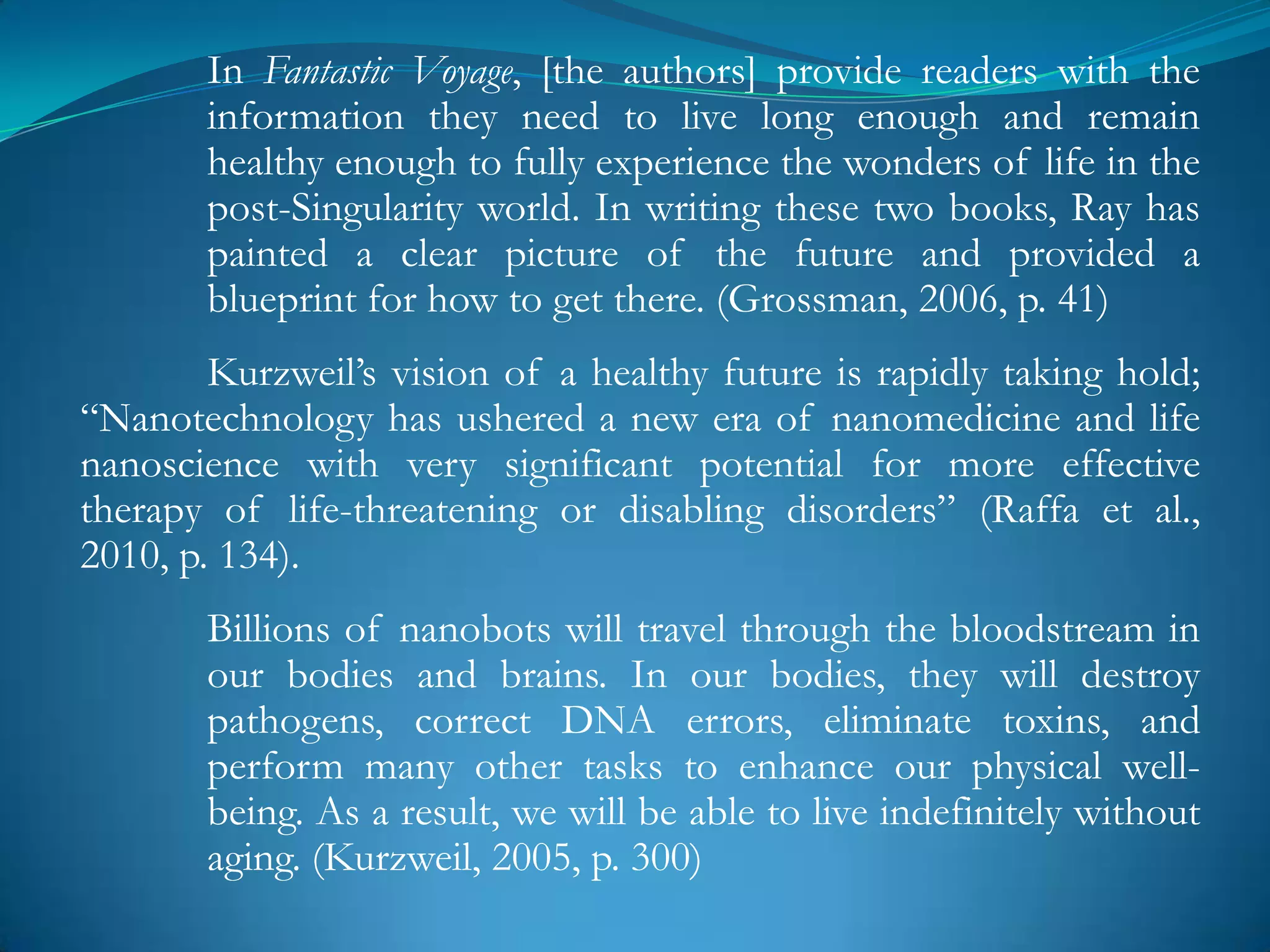 In Fantastic Voyage, [the authors] provide readers with the
       information they need to live long enough and remain
       healthy enough to fully experience the wonders of life in the
       post-Singularity world. In writing these two books, Ray has
       painted a clear picture of the future and provided a
       blueprint for how to get there. (Grossman, 2006, p. 41)
        Kurzweil‘s vision of a healthy future is rapidly taking hold;
―Nanotechnology has ushered a new era of nanomedicine and life
nanoscience with very significant potential for more effective
therapy of life-threatening or disabling disorders‖ (Raffa et al.,
2010, p. 134).
       Billions of nanobots will travel through the bloodstream in
       our bodies and brains. In our bodies, they will destroy
       pathogens, correct DNA errors, eliminate toxins, and
       perform many other tasks to enhance our physical well-
       being. As a result, we will be able to live indefinitely without
       aging. (Kurzweil, 2005, p. 300)
 