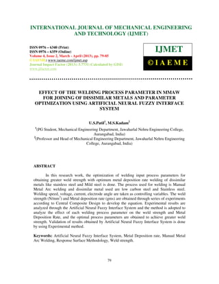 INTERNATIONAL6359(Online)Engineering and 2, March - April ENGINEERING
 International Journal of Mechanical
 6340(Print), ISSN 0976 –
                          JOURNAL OF4,MECHANICAL (2013) ISSN 0976 –
                                     Volume Issue
                                                  Technology (IJMET),
                                                                      © IAEME
                         AND TECHNOLOGY (IJMET)

ISSN 0976 – 6340 (Print)
ISSN 0976 – 6359 (Online)                                                   IJMET
Volume 4, Issue 2, March - April (2013), pp. 79-85
© IAEME: www.iaeme.com/ijmet.asp
Journal Impact Factor (2013): 5.7731 (Calculated by GISI)               ©IAEME
www.jifactor.com




    EFFECT OF THE WELDING PROCESS PARAMETER IN MMAW
      FOR JOINING OF DISSIMILAR METALS AND PARAMETER
   OPTIMIZATION USING ARTIFICIAL NEURAL FUZZY INTERFACE
                           SYSTEM

                                    U.S.Patil1, M.S.Kadam2
   1
     (PG Student, Mechanical Engineering Department, Jawaharlal Nehru Engineering College,
                                      Aurangabad, India)
  2
    (Professor and Head of Mechanical Engineering Department, Jawaharlal Nehru Engineering
                                 College, Aurangabad, India)




  ABSTRACT

          In this research work, the optimization of welding input process parameters for
  obtaining greater weld strength with optimum metal deposition rate welding of dissimilar
  metals like stainless steel and Mild steel is done. The process used for welding is Manual
  Metal Arc welding and dissimilar metal used are low carbon steel and Stainless steel.
  Welding speed, voltage, current, electrode angle are taken as controlling variables. The weld
  strength (N/mm2) and Metal deposition rate (gms) are obtained through series of experiments
  according to Central Composite Design to develop the equation. Experimental results are
  analyzed through the Artificial Neural Fuzzy Interface System and the method is adopted to
  analyze the effect of each welding process parameter on the weld strength and Metal
  Deposition Rate, and the optimal process parameters are obtained to achieve greater weld
  strength. Validation of results obtained by Artificial Neural Fuzzy Interface System is done
  by using Experimental method.

  Keywords: Artificial Neural Fuzzy Interface System, Metal Deposition rate, Manual Metal
  Arc Welding, Response Surface Methodology, Weld strength.



                                               79
 