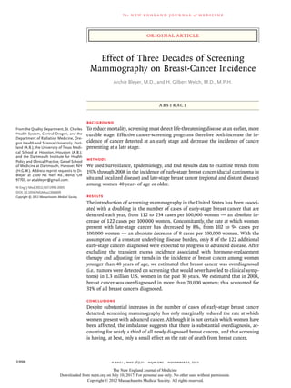 original article
The new engl and jour nal of medicine
n engl j med 367;21  nejm.org  november 22, 20121998
Effect of Three Decades of Screening
Mammography on Breast-Cancer Incidence
Archie Bleyer, M.D., and H. Gilbert Welch, M.D., M.P.H.
From the Quality Department, St. Charles
Health System, Central Oregon, and the
Department of Radiation Medicine, Ore-
gon Health and Science University, Port-
land (A.B.); the University of Texas Medi-
cal School at Houston, Houston (A.B.);
and the Dartmouth Institute for Health
Policy and Clinical Practice, Geisel School
of Medicine at Dartmouth, Hanover, NH
(H.G.W.). Address reprint requests to Dr.
Bleyer at 2500 NE Neff Rd., Bend, OR
97701, or at ableyer@gmail.com.
N Engl J Med 2012;367:1998-2005.
DOI: 10.1056/NEJMoa1206809
Copyright © 2012 Massachusetts Medical Society.
ABSTR ACT
Background
To reduce mortality, screening must detect life-threatening disease at an earlier, more
curable stage. Effective cancer-screening programs therefore both increase the in-
cidence of cancer detected at an early stage and decrease the incidence of cancer
presenting at a late stage.
Methods
We used Surveillance, Epidemiology, and End Results data to examine trends from
1976 through 2008 in the incidence of early-stage breast cancer (ductal carcinoma in
situ and localized disease) and late-stage breast cancer (regional and distant disease)
among women 40 years of age or older.
Results
The introduction of screening mammography in the United States has been associ-
ated with a doubling in the number of cases of early-stage breast cancer that are
detected each year, from 112 to 234 cases per 100,000 women — an absolute in-
crease of 122 cases per 100,000 women. Concomitantly, the rate at which women
present with late-stage cancer has decreased by 8%, from 102 to 94 cases per
100,000 women — an absolute decrease of 8 cases per 100,000 women. With the
assumption of a constant underlying disease burden, only 8 of the 122 additional
early-stage cancers diagnosed were expected to progress to advanced disease. After
excluding the transient excess incidence associated with hormone-replacement
therapy and adjusting for trends in the incidence of breast cancer among women
younger than 40 years of age, we estimated that breast cancer was overdiagnosed
(i.e., tumors were detected on screening that would never have led to clinical symp-
toms) in 1.3 million U.S. women in the past 30 years. We estimated that in 2008,
breast cancer was overdiagnosed in more than 70,000 women; this accounted for
31% of all breast cancers diagnosed.
Conclusions
Despite substantial increases in the number of cases of early-stage breast cancer
detected, screening mammography has only marginally reduced the rate at which
women present with advanced cancer. Although it is not certain which women have
been affected, the imbalance suggests that there is substantial overdiagnosis, ac-
counting for nearly a third of all newly diagnosed breast cancers, and that screening
is having, at best, only a small effect on the rate of death from breast cancer.
The New England Journal of Medicine
Downloaded from nejm.org on July 10, 2017. For personal use only. No other uses without permission.
Copyright © 2012 Massachusetts Medical Society. All rights reserved.
 