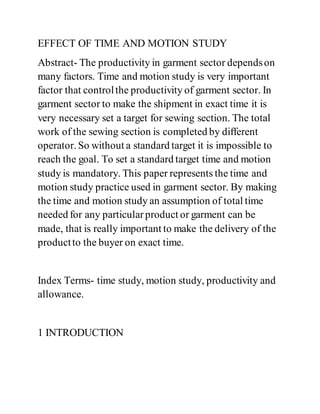 EFFECT OF TIME AND MOTION STUDY
Abstract- The productivity in garment sector dependson
many factors. Time and motion study is very important
factor that controlthe productivity of garment sector. In
garment sector to make the shipment in exact time it is
very necessary set a target for sewing section. The total
work of the sewing section is completed by different
operator. So without a standard target it is impossible to
reach the goal. To set a standard target time and motion
study is mandatory. This paper represents the time and
motion study practice used in garment sector. By making
the time and motion study an assumption of total time
needed for any particularproduct or garment can be
made, that is really important to make the delivery of the
productto the buyer on exact time.
Index Terms- time study, motion study, productivity and
allowance.
1 INTRODUCTION
 