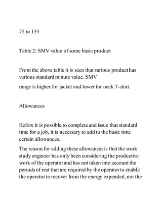75 to 135
Table 2: SMV value of some basic product
From the above table it is seen that various producthas
various standard minute value. SMV
range is higher for jacket and lower for neck T-shirt.
Allowances
Before it is possible to completeand issue that standard
time for a job, it is necessary to add to the basic time
certain allowances.
The reason for adding these allowancesis that the work
study engineer has only been considering the productive
work of the operatorand has not taken into account the
periods of rest that are required by the operatorto enable
the operatorto recover from the energy expended, nor the
 