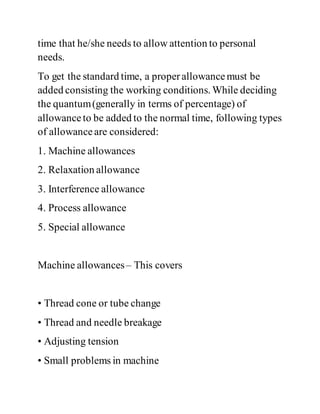 time that he/she needs to allow attention to personal
needs.
To get the standard time, a properallowancemust be
added consisting the working conditions. While deciding
the quantum(generally in terms of percentage) of
allowanceto be added to the normal time, following types
of allowanceare considered:
1. Machine allowances
2. Relaxation allowance
3. Interference allowance
4. Process allowance
5. Special allowance
Machine allowances– This covers
• Thread cone or tube change
• Thread and needle breakage
• Adjusting tension
• Small problems in machine
 