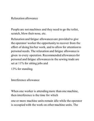 Relaxation allowance
Peopleare not machines and they need to go the toilet,
scratch, blow their nose, etc.
Relaxation and fatigue allowancesare provided to give
the operator/ worker the opportunityto recover from the
effort of doing his/her work, and to allow for attentionto
personal needs. The relaxation and fatigue allowanceis
given to every operation. Recommended allowancesfor
personal and fatigue allowancesin the sewing trade are
set at 11% for sitting jobs and
13% for standing.
Interference allowance
When one worker is attendingmore than one machine,
then interference is the time for which
one or more machine units remain idle while the operator
is occupied with the work on othermachine units. The
 