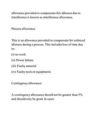 allowanceprovided to compensatethis idleness due to
interference is known as interference allowance.
Process allowance
This is an allowanceprovided to compensate for enforced
idleness during a process. This includesloss of time due
to:
(i) no work
(ii) Power failure
(iii) Faulty material
(iv) Faulty tools or equipments
Contingency allowance
A contingency allowanceshould not be greater than 5%
and should only be given in cases
 